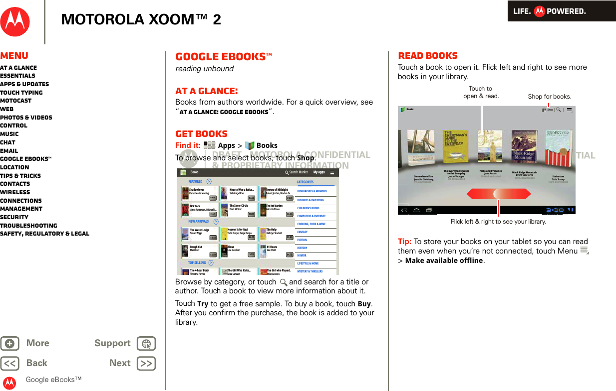 LIFE.         POWERED.Back NextMore Support+MOTOROLA XOOM™ 2Google eBooks™MenuAt a glanceEssentialsApps &amp; updatesTouch typingmotocastWebPhotos &amp; videosControlMusicChatEmailGoogle eBooks™LocationTips &amp; tricksContactsWirelessConnectionsmanagementSecurityTroubleshootingSafety, Regulatory &amp; LegalGoogle eBooks™reading unboundAt a glance: Books from authors worldwide. For a quick overview, see “At a glance: Google eBooks”.Get booksFind it:  Apps &gt; BooksTo browse and select books, touch Shop.Browse by category, or touch  and search for a title or author. Touch a book to view more information about it. Touch  Try to get a free sample. To buy a book, touch Buy. After you confirm the purchase, the book is added to your library.The 4-hour BodyTimothy FerrissThe Girl Who Kicke...Stieg LarssonThe Girl who Played..Stieg LarssonBooks  My appsSearch MarketCATEGORIESBIOGRAPHIES &amp; MEMOIRSBUSINESS &amp; INVESTINGCHILDREN’S BOOKSCOMPUTERS &amp; INTERNETCOOKING, FOOD &amp; WINEFANTASYFICTIONHISTORYHUMORLIFESTYLE &amp; HOMEMYSTERY &amp; THRILLERSShadowfeverKaren Marie MoningTick TockJames Patterson, Michael L..Susan WiggsHeaven is for RealTodd Durpo, Sanja BurpoThe HelpKathryn StockettThe Inner CircleBrad MclizerThe Red GardenAlice HoffmanTowers of MidnightRobert Jordan, Bradon Sa.How to Woo a Reluc...Sabrina JeffriesMari Carr Lisa Gardner Lee ChildTOP SELLING      &gt;Rough Cut Alone 61 Hours$12.99$7.99$14.99$9.00$12.99$14.99$9.99$4.67$3.50$4.75$.99$2.50The Water LodgeNEW ARRIVALS         &gt;FEATURED        &gt;Read booksTouch a book to open it. Flick left and right to see more books in your library.Tip: To store your books on your tablet so you can read them even when you’re not connected, touch Menu  &gt;Make available offline.Somewhere ElseJennifer Steinberg0% downloadedThe Everyman’s Guideto the EverydayJustin Younger0% downloadedPride and PrejudiceJane Austen100% downloadedBlack Ridge MountainBrent VanHorne100% downloaded UndertowTatia Torrey100% downloadedBooksShopTouch to open &amp; read. Shop for books.Flick left &amp; right to see your library.