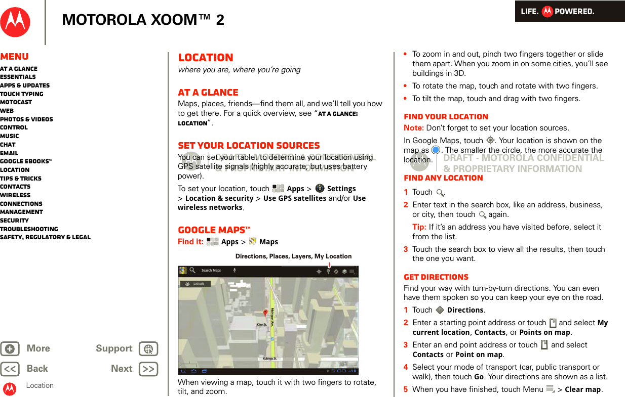 LIFE.         POWERED.Back NextMore Support+MOTOROLA XOOM™ 2LocationMenuAt a glanceEssentialsApps &amp; updatesTouch typingmotocastWebPhotos &amp; videosControlMusicChatEmailGoogle eBooks™LocationTips &amp; tricksContactsWirelessConnectionsmanagementSecurityTroubleshootingSafety, Regulatory &amp; LegalLocationwhere you are, where you’re goingAt a glanceMaps, places, friends—find them all, and we’ll tell you how to get there. For a quick overview, see “At a glance: Location”.Set your location sourcesYou can set your tablet to determine your location using GPS satellite signals (highly accurate, but uses battery power).To set your location, touch Apps &gt; Settings &gt;Location &amp; security &gt; Use GPS satellites and/or Use wireless networks.Google Maps™Find it:  Apps &gt;  MapsWhen viewing a map, touch it with two fingers to rotate, tilt, and zoom.Klier St.Kukreja St.Michigan Ave.LatitudeSearch MapsDirections, Places, Layers, My Location•To zoom in and out, pinch two fingers together or slide them apart. When you zoom in on some cities, you’ll see buildings in 3D. •To rotate the map, touch and rotate with two fingers.•To tilt the map, touch and drag with two fingers.Find your locationNote: Don’t forget to set your location sources.In Google Maps, touch . Your location is shown on the map as . The smaller the circle, the more accurate the location.Find any location  1Touch .2Enter text in the search box, like an address, business, or city, then touch  again.Tip: If it’s an address you have visited before, select it from the list.3Touch the search box to view all the results, then touch the one you want.Get directionsFind your way with turn-by-turn directions. You can even have them spoken so you can keep your eye on the road.  1Touch  Directions.2Enter a starting point address or touch   and select My current location, Contacts, or Points on map.3Enter an end point address or touch   and select Contacts or Point on map.4Select your mode of transport (car, public transport or walk), then touch Go. Your directions are shown as a list. 5When you have finished, touch Menu  &gt; Clear map.