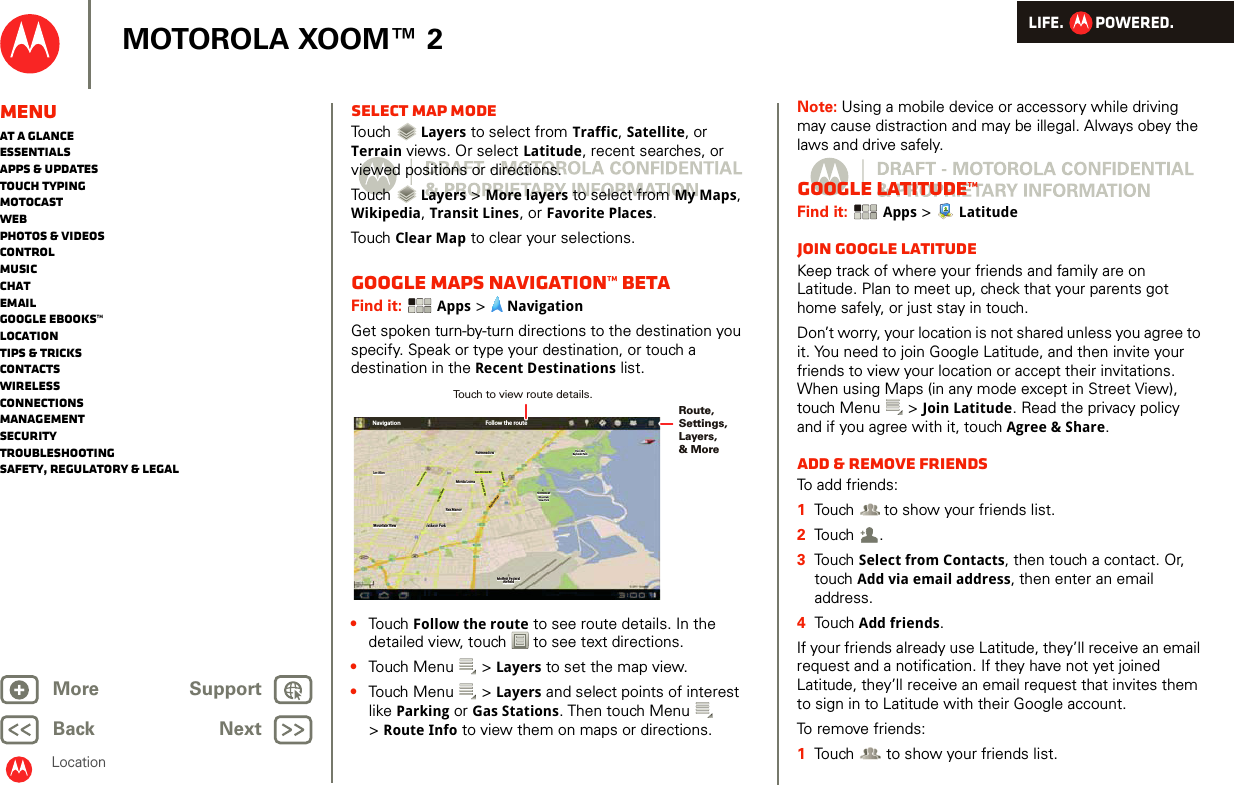 LIFE.         POWERED.Back NextMore Support+MOTOROLA XOOM™ 2MenuAt a glanceEssentialsApps &amp; updatesTouch typingmotocastWebPhotos &amp; videosControlMusicChatEmailGoogle eBooks™LocationTips &amp; tricksContactsWirelessConnectionsmanagementSecurityTroubleshootingSafety, Regulatory &amp; LegalLocationSelect map modeTouch   Layers to select from Traffic, Satellite, or Terrain views. Or select Latitude, recent searches, or viewed positions or directions.Touch   Layers &gt; More layers to select from My Maps, Wikipedia, Transit Lines, or Favorite Places.Touch  Clear Map to clear your selections.Google Maps Navigation™ BETAFind it:  Apps &gt;  NavigationGet spoken turn-by-turn directions to the destination you specify. Speak or type your destination, or touch a destination in the Recent Destinations list.•Touch  Follow the route to see route details. In the detailed view, touch  to see text directions.•Touch Menu  &gt; Layers to set the map view. •Touch Menu  &gt; Layers and select points of interest like Parking or Gas Stations. Then touch Menu  &gt;Route Info to view them on maps or directions.Los AltosLos AltosLos AltosMountain ViewMountain ViewMountain ViewFairmeadowFairmeadowFairmeadowPalo AltoPalo AltoBaylands ParkBaylands ParkPalo AltoBaylands ParkNavigationLos AltosLos AltosLos AltosMountain ViewMountain ViewMountain View Jackson ParkJackson ParkRex ManorRex ManorRex ManorMonta LomaMonta LomaMonta LomaFairmeadowFairmeadowFairmeadowSan Antonio RdSan Antonio RdSan Antonio RdCentral PkwyCentral PkwyCentral PkwyNew Camino PkwyNew Camino Pkw yNew Camino PkwyBayshore PwyBayshore PwyBayshore PwyOld Middleeld WayOld Middleeld WayOld Middleeld WayChallenge RdChallenge RdChallenge RdShoreline atShoreline atMountainMountainView ParkView ParkShoreline atMountainView ParkPalo AltoPalo AltoBaylands ParkBaylands ParkPalo AltoBaylands ParkMoett FederalMoett FederalAireldAireldFollow the routeJackson ParkMoett FederalAireldRoute, Settings,Layers, &amp; MoreTouch to view route details. Note: Using a mobile device or accessory while driving may cause distraction and may be illegal. Always obey the laws and drive safely.Google Latitude™Find it:  Apps &gt;  LatitudeJoin Google LatitudeKeep track of where your friends and family are on Latitude. Plan to meet up, check that your parents got home safely, or just stay in touch.Don’t worry, your location is not shared unless you agree to it. You need to join Google Latitude, and then invite your friends to view your location or accept their invitations. When using Maps (in any mode except in Street View), touch Menu  &gt; Join Latitude. Read the privacy policy and if you agree with it, touch Agree &amp; Share.Add &amp; remove friendsTo add friends:  1Touch  to show your friends list.2Touch .3Touch Select from Contacts, then touch a contact. Or, touch Add via email address, then enter an email address.4Touch Add friends.If your friends already use Latitude, they’ll receive an email request and a notification. If they have not yet joined Latitude, they’ll receive an email request that invites them to sign in to Latitude with their Google account.To remove friends:  1Touch  to show your friends list.+
