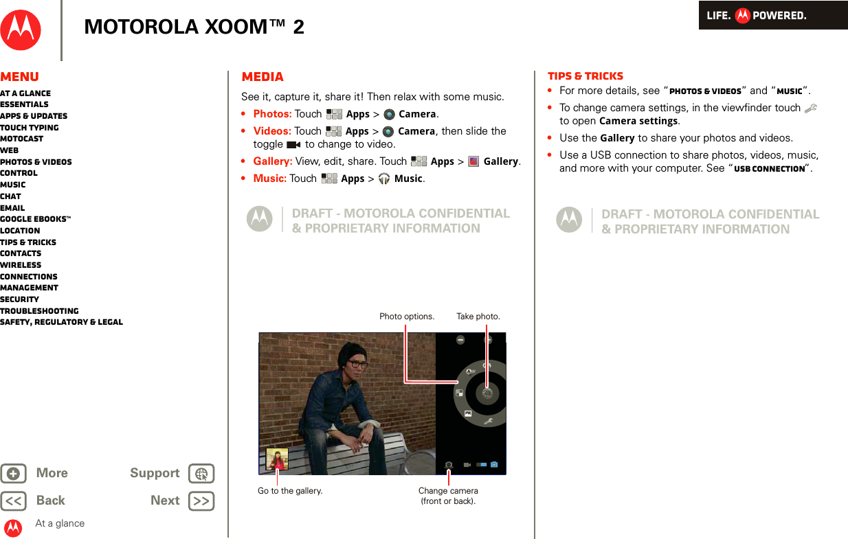 LIFE.         POWERED.Back NextMore Support+MOTOROLA XOOM™ 2At a glanceMenuAt a glanceEssentialsApps &amp; updatesTouch typingmotocastWebPhotos &amp; videosControlMusicChatEmailGoogle eBooks™LocationTips &amp; tricksContactsWirelessConnectionsmanagementSecurityTroubleshootingSafety, Regulatory &amp; LegalMediaAt a glance: MediaSee it, capture it, share it! Then relax with some music.•Photos: Touch  Apps &gt;  Camera.•Videos: To uch   Apps &gt;Camera, then slide the toggle   to change to video.•Gallery: View, edit, share. Touch  Apps &gt;  Gallery.•Music: Touch  Apps &gt;Music.WAATake photo.Photo options.Change camera(front or back).Go to the gallery.Tips &amp; tricks•For more details, see “Photos &amp; videos” and “Music”.•To change camera settings, in the viewfinder touch   to open Camera settings.•Use the Gallery to share your photos and videos.•Use a USB connection to share photos, videos, music, and more with your computer. See “USB connection”.