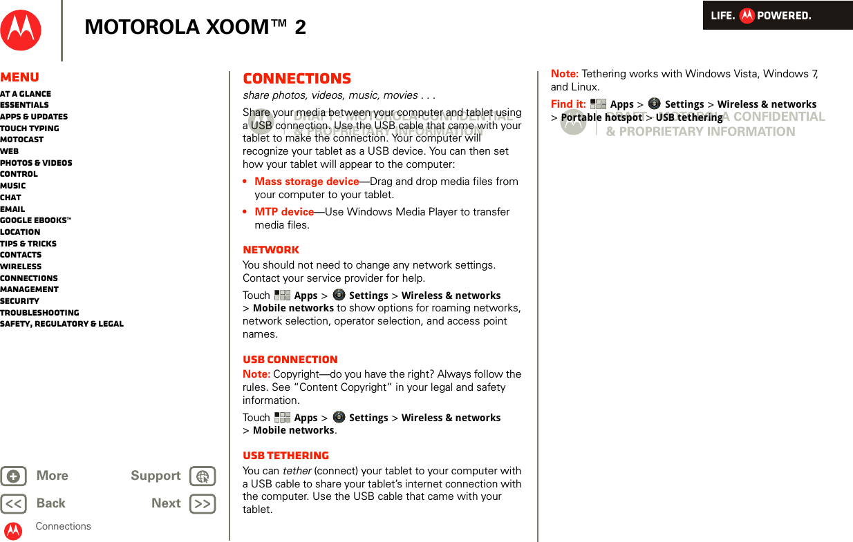 LIFE.         POWERED.Back NextMore Support+MOTOROLA XOOM™ 2MenuAt a glanceEssentialsApps &amp; updatesTouch typingmotocastWebPhotos &amp; videosControlMusicChatEmailGoogle eBooks™LocationTips &amp; tricksContactsWirelessConnectionsmanagementSecurityTroubleshootingSafety, Regulatory &amp; LegalConnectionsConnectionsshare photos, videos, music, movies . . .Share your media between your computer and tablet using a USB connection. Use the USB cable that came with your tablet to make the connection. Your computer will recognize your tablet as a USB device. You can then set how your tablet will appear to the computer:• Mass storage device—Drag and drop media files from your computer to your tablet.• MTP device—Use Windows Media Player to transfer media files.NetworkYou should not need to change any network settings. Contact your service provider for help.Touch   Apps &gt; Settings &gt; Wireless &amp; networks &gt;Mobile networks to show options for roaming networks, network selection, operator selection, and access point names.USB connectionNote: Copyright—do you have the right? Always follow the rules. See “Content Copyright” in your legal and safety information.Touch   Apps &gt; Settings &gt; Wireless &amp; networks &gt;Mobile networks.USB tetheringYou can tether (connect) your tablet to your computer with a USB cable to share your tablet’s internet connection with the computer. Use the USB cable that came with your tablet.Note: Tethering works with Windows Vista, Windows 7, and Linux.Find it:  Apps &gt; Settings &gt; Wireless &amp; networks &gt;Portable hotspot &gt; USB tethering