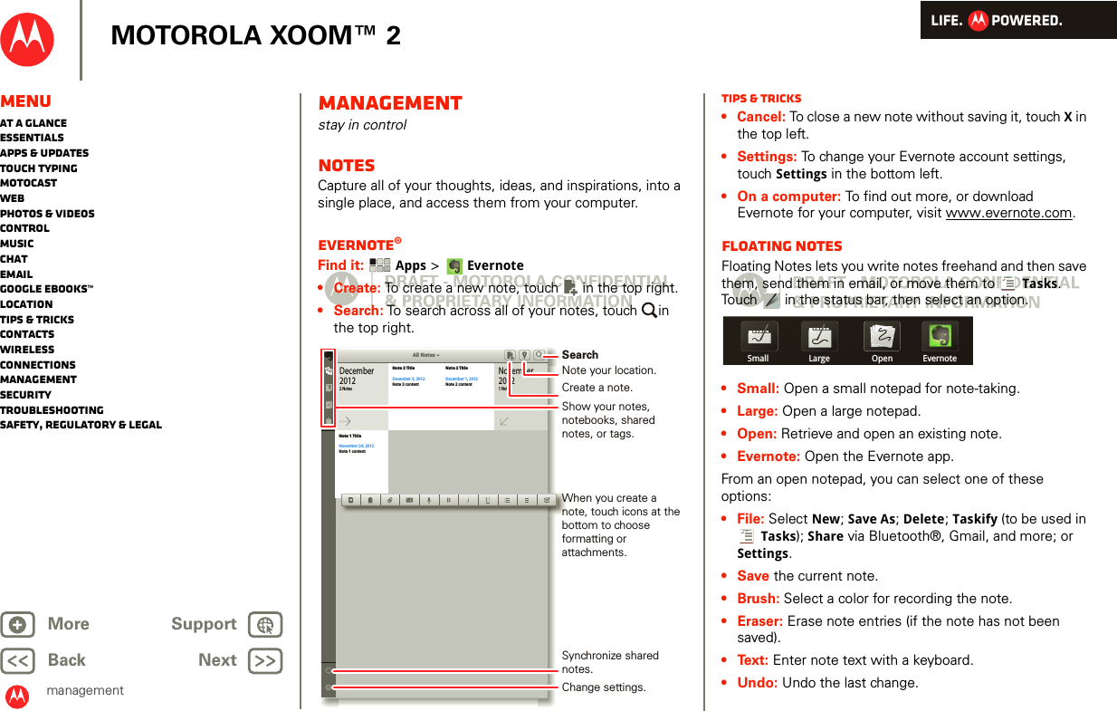 LIFE.         POWERED.Back NextMore Support+MOTOROLA XOOM™ 2managementMenuAt a glanceEssentialsApps &amp; updatesTouch typingmotocastWebPhotos &amp; videosControlMusicChatEmailGoogle eBooks™LocationTips &amp; tricksContactsWirelessConnectionsmanagementSecurityTroubleshootingSafety, Regulatory &amp; Legalmanagementstay in controlNoteSCapture all of your thoughts, ideas, and inspirations, into a single place, and access them from your computer.Evernote®Find it:  Apps &gt; Evernote• Create: To create a new note, touch  in the top right.•Search: To search across all of your notes, touch  in the top right.All NotesDecember20122 NotesNote 3 TitleDecember 3, 2012Note 3 contentNote 2 TitleDecember 1, 2012Note 2 contentNote 1 TitleNovember 24, 2012Note 1 content1 NotesNovember2012Show your notes, notebooks, shared notes, or tags.SearchWhen you create a note, touch icons at the bottom to choose formatting or attachments.Synchronize shared notes.Change settings.Note your location.Create a note.Tips &amp; tricks•Cancel: To close a new note without saving it, touch X in the top left.• Settings: To change your Evernote account settings, touch Settings in the bottom left.• On a computer: To find out more, or download Evernote for your computer, visit www.evernote.com.Floating NotesFloating Notes lets you write notes freehand and then save them, send them in email, or move them to  Tasks. Touch   in the status bar, then select an option.•Small: Open a small notepad for note-taking.•Large: Open a large notepad.•Open: Retrieve and open an existing note.• Evernote: Open the Evernote app.From an open notepad, you can select one of these options:• File: Select New; Save As; Delete; Taskify (to be used in Tasks); Share via Bluetooth®, Gmail, and more; or Settings.•Save the current note.•Brush: Select a color for recording the note.•Eraser: Erase note entries (if the note has not been saved).•Text: Enter note text with a keyboard.• Undo: Undo the last change.Small Large Open Evernote