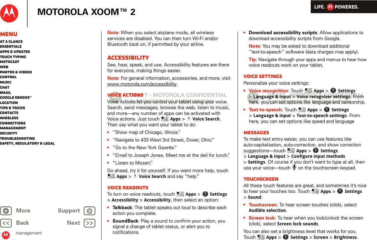 LIFE.         POWERED.Back NextMore Support+MOTOROLA XOOM™ 2managementMenuAt a glanceEssentialsApps &amp; updatesTouch typingmotocastWebPhotos &amp; videosControlMusicChatEmailGoogle eBooks™LocationTips &amp; tricksContactsWirelessConnectionsmanagementSecurityTroubleshootingSafety, Regulatory &amp; LegalNote: When you select airplane mode, all wireless services are disabled. You can then turn Wi-Fi and/or Bluetooth back on, if permitted by your airline.AccessibilitySee, hear, speak, and use. Accessibility features are there for everyone, making things easier.Note: For general information, accessories, and more, visit www.motorola.com/accessibility.Voice actionsVoice Actions let you control your tablet using your voice. Search, send messages, browse the web, listen to music, and more—any number of apps can be activated with Voice actions. Just touch  Apps &gt; Voice Search. Then say what you want your tablet to do:•“Show map of Chicago, Illinois.”•“Navigate to 433 West 3rd Street, Dover, Ohio.”•“Go to the New York Gazette.”•“Email to Joseph Jones. Meet me at the deli for lunch.”•“Listen to Mozart.”Go ahead, try it for yourself. If you want more help, touch Apps &gt; Voice Search and say “help.” Voice readoutsTo turn on voice readouts, touch  Apps &gt; Settings &gt;Accessibility &gt; Accessibility, then select an option:•Ta l k b a ck : The tablet speaks out loud to describe each action you complete.•SoundBack: Play a sound to confirm your action, you signal a change of tablet status, or alert you to notifications.•Download accessibility scripts: Allow applications to download accessibility scripts from Google.Note: You may be asked to download additional “text-to-speech” software (data charges may apply).Tip: Navigate through your apps and menus to hear how voice readouts work on your tablet.Voice settingsPersonalize your voice settings:• Voice recognition: Touch  Apps &gt; Settings &gt;Language &amp; input &gt; Voice recognizer settings. From here, you can set options like language and censorship.• Text-to-speech: Touch  Apps &gt; Settings &gt;Language &amp; input &gt; Text-to-speech settings. From here, you can set options like speed and languageMessagesTo make text entry easier, you can use features like auto-capitalization, auto-correction, and show correction suggestions—touch  Apps &gt; Settings &gt;Language &amp; input &gt; Configure input methods &gt;Settings. Of course if you don’t want to type at all, then use your voice—touch   on the touchscreen keypad.TouchscreenAll these touch features are great, and sometimes it’s nice to hear your touches too. Touch  Apps &gt; Settings &gt;Sound:• Touchscreen: To hear screen touches (click), select Audible selection.• Screen lock: To hear when you lock/unlock the screen (click), select Screen lock sounds.You can also set a brightness level that works for you. Touch  Apps &gt; Settings &gt; Screen &gt; Brightness. 
