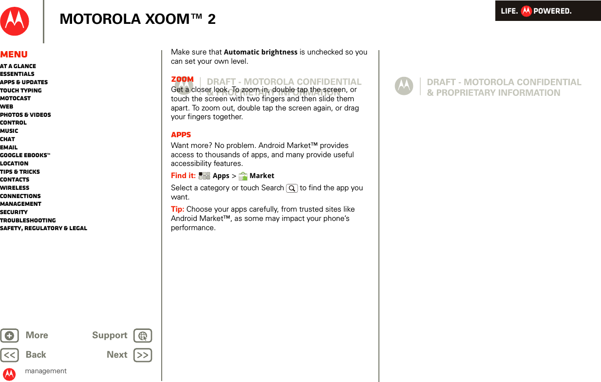 LIFE.         POWERED.Back NextMore Support+MOTOROLA XOOM™ 2MenuAt a glanceEssentialsApps &amp; updatesTouch typingmotocastWebPhotos &amp; videosControlMusicChatEmailGoogle eBooks™LocationTips &amp; tricksContactsWirelessConnectionsmanagementSecurityTroubleshootingSafety, Regulatory &amp; LegalmanagementMake sure that Automatic brightness is unchecked so you can set your own level.ZoomGet a closer look. To zoom in, double tap the screen, or touch the screen with two fingers and then slide them apart. To zoom out, double tap the screen again, or drag your fingers together.AppsWant more? No problem. Android Market™ provides access to thousands of apps, and many provide useful accessibility features.Find it:  Apps &gt;  MarketSelect a category or touch Search   to find the app you want.Tip: Choose your apps carefully, from trusted sites like Android Market™, as some may impact your phone’s performance.