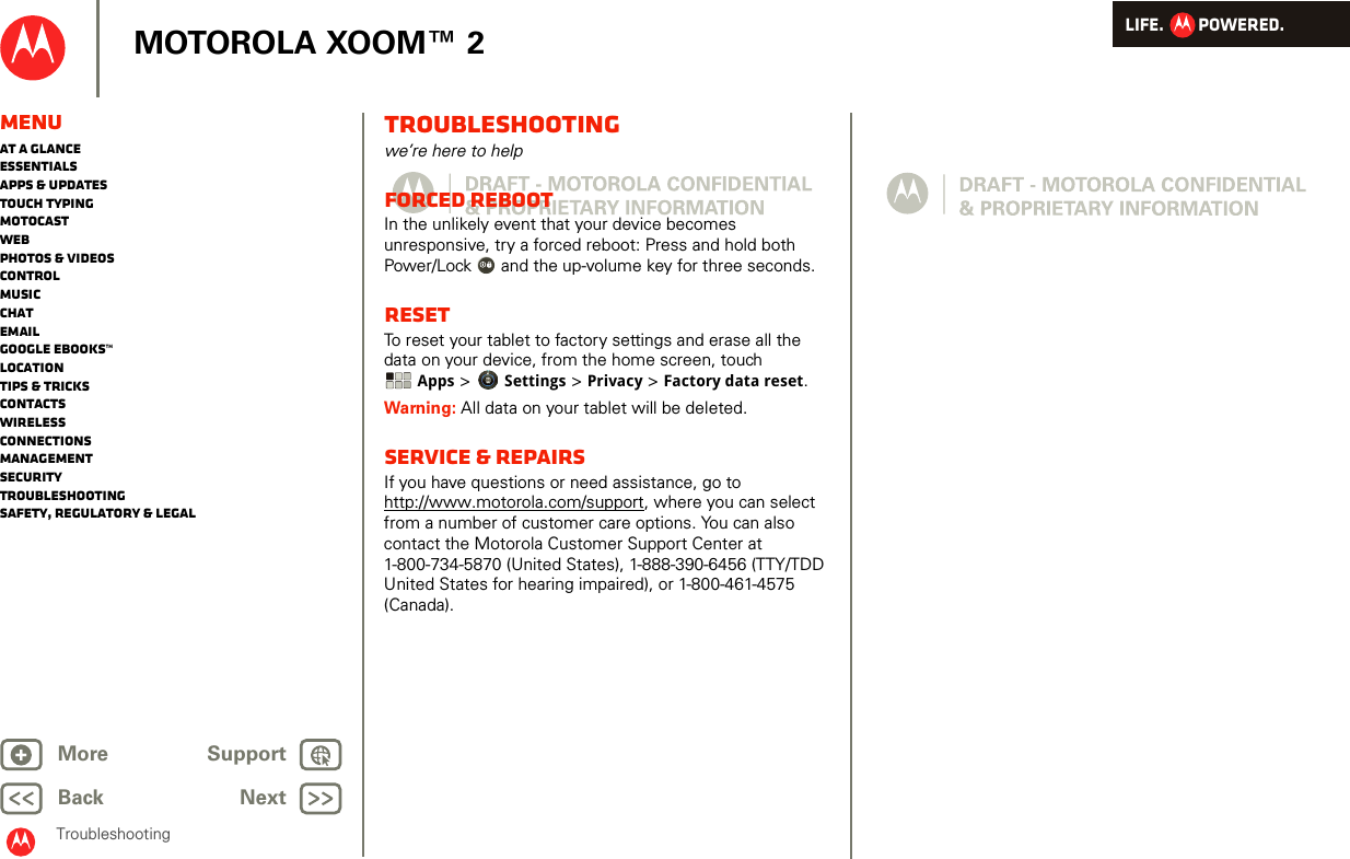 LIFE.         POWERED.Back NextMore Support+MOTOROLA XOOM™ 2MenuAt a glanceEssentialsApps &amp; updatesTouch typingmotocastWebPhotos &amp; videosControlMusicChatEmailGoogle eBooks™LocationTips &amp; tricksContactsWirelessConnectionsmanagementSecurityTroubleshootingSafety, Regulatory &amp; LegalTroubleshootingTroubleshootingwe’re here to helpForced RebootIn the unlikely event that your device becomes unresponsive, try a forced reboot: Press and hold both Power/Lock  and the up-volume key for three seconds.ResetTo reset your tablet to factory settings and erase all the data on your device, from the home screen, touch Apps &gt; Settings &gt; Privacy &gt; Factory data reset.Warning: All data on your tablet will be deleted.Service &amp; repairsIf you have questions or need assistance, go to http://www.motorola.com/support, where you can select from a number of customer care options. You can also contact the Motorola Customer Support Center at 1-800-734-5870 (United States), 1-888-390-6456 (TTY/TDD United States for hearing impaired), or 1-800-461-4575 (Canada).