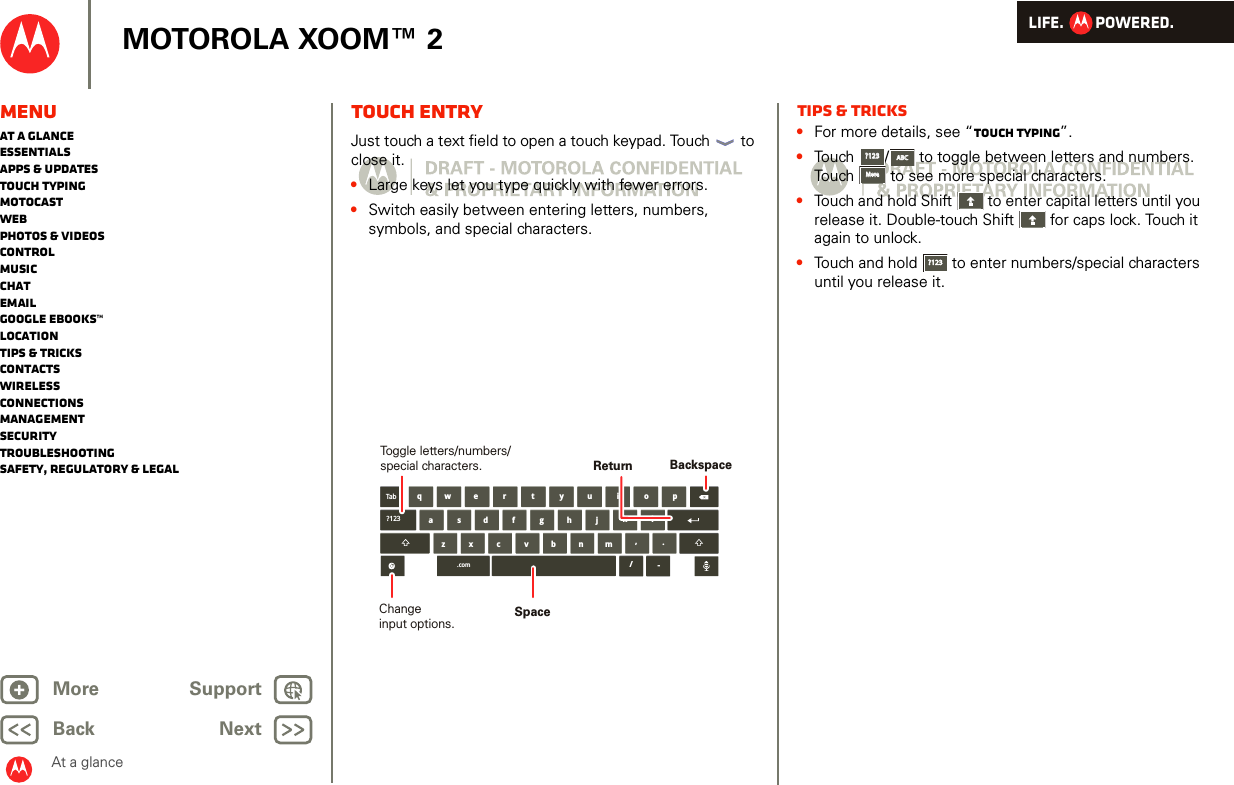 LIFE.         POWERED.Back NextMore Support+MOTOROLA XOOM™ 2MenuAt a glanceEssentialsApps &amp; updatesTouch typingmotocastWebPhotos &amp; videosControlMusicChatEmailGoogle eBooks™LocationTips &amp; tricksContactsWirelessConnectionsmanagementSecurityTroubleshootingSafety, Regulatory &amp; LegalAt a glanceTouch entryAt a gl ance: Touch entr yJust touch a text field to open a touch keypad. Touch  to close it.•Large keys let you type quickly with fewer errors.•Switch easily between entering letters, numbers, symbols, and special characters.aszx/cvbnmdfghjklwe r t y u i o pq,.Tab?123.com -BackspaceChangeinput options.Toggle letters/numbers/special characters.SpaceReturnTips &amp; tricks•For more details, see “Touch typing”.•Touch /  to toggle between letters and numbers. Touch  to see more special characters.•Touch and hold Shift  to enter capital letters until you release it. Double-touch Shift  for caps lock. Touch it again to unlock.•Touch and hold  to enter numbers/special characters until you release it.?123?123ABCABCMoreMore?123?123