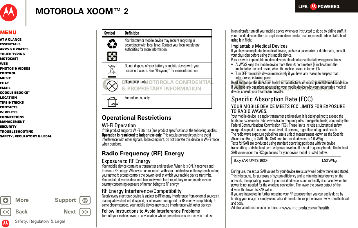 LIFE.         POWERED.Back NextMore Support+MOTOROLA XOOM™ 2Safety, Regulatory &amp; LegalMenuAt a glanceEssentialsApps &amp; updatesTouch typingmotocastWebPhotos &amp; videosControlMusicChatEmailGoogle eBooks™LocationTips &amp; tricksContactsWirelessConnectionsmanagementSecurityTroubleshootingSafety, Regulatory &amp; LegalOperational RestrictionsWi-Fi OperationIf this product supports Wi-Fi 802.11a (see product specifications), the following applies: Operation is restricted to indoor use only. This regulatory restriction is to avoid interference with other signals. To be compliant, do not operate this device in Wi-Fi mode when outdoors.Radio Frequency (RF) EnergyExposure to RF EnergyYour mobile device contains a transmitter and receiver. When it is ON, it receives and transmits RF energy. When you communicate with your mobile device, the system handling your network access controls the power level at which your mobile device transmits.Your mobile device is designed to comply with local regulatory requirements in your country concerning exposure of human beings to RF energy.RF Energy Interference/CompatibilityNearly every electronic device is subject to RF energy interference from external sources if inadequately shielded, designed, or otherwise configured for RF energy compatibility. In some circumstances, your mobile device may cause interference with other devices.Follow Instructions to Avoid Interference ProblemsTurn off your mobile device in any location where posted notices instruct you to do so.Your battery or mobile device may require recycling in accordance with local laws. Contact your local regulatory authorities for more information.Do not dispose of your battery or mobile device with your household waste. See “Recycling” for more information.Do not use tools.For indoor use only.Symbol Definition032375oIn an aircraft, turn off your mobile device whenever instructed to do so by airline staff. If your mobile device offers an airplane mode or similar feature, consult airline staff about using it in flight.Implantable Medical DevicesIf you have an implantable medical device, such as a pacemaker or defibrillator, consult your physician before using this mobile device.Persons with implantable medical devices should observe the following precautions:•ALWAYS keep the mobile device more than 20 centimeters (8 inches) from the implantable medical device when the mobile device is turned ON.•Turn OFF the mobile device immediately if you have any reason to suspect that interference is taking place.Read and follow the directions from the manufacturer of your implantable medical device. If you have any questions about using your mobile device with your implantable medical device, consult your healthcare provider.Specific Absorption Rate (FCC)SAR (IEEE)YOUR MOBILE DEVICE MEETS FCC LIMITS FOR EXPOSURE TO RADIO WAVES.Your mobile device is a radio transmitter and receiver. It is designed not to exceed the limits for exposure to radio waves (radio frequency electromagnetic fields) adopted by the Federal Communications Commission (FCC). These limits include a substantial safety margin designed to assure the safety of all persons, regardless of age and health.The radio wave exposure guidelines use a unit of measurement known as the Specific Absorption Rate, or SAR. The SAR limit for mobile devices is 1.6 W/kg.Tests for SAR are conducted using standard operating positions with the device transmitting at its highest certified power level in all tested frequency bands. The highest SAR value under the FCC guidelines for your device model is listed below:During use, the actual SAR values for your device are usually well below the values stated. This is because, for purposes of system efficiency and to minimize interference on the network, the operating power of your mobile device is automatically decreased when full power is not needed for the wireless connection. The lower the power output of the device, the lower its SAR value.If you are interested in further reducing your RF exposure then you can easily do so by limiting your usage or simply using a hands-free kit to keep the device away from the head and body.Additional information can be found at www.motorola.com/rfhealth.Body SAR (UMTS 1900)                                                               1.50 W/kg