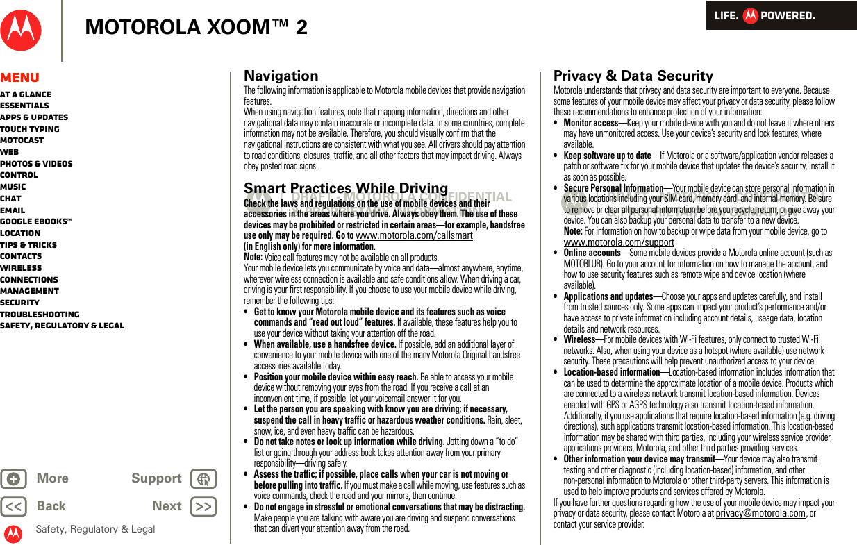 LIFE.         POWERED.Back NextMore Support+MOTOROLA XOOM™ 2Safety, Regulatory &amp; LegalMenuAt a glanceEssentialsApps &amp; updatesTouch typingmotocastWebPhotos &amp; videosControlMusicChatEmailGoogle eBooks™LocationTips &amp; tricksContactsWirelessConnectionsmanagementSecurityTroubleshootingSafety, Regulatory &amp; LegalNavigationNaviga tionThe following information is applicable to Motorola mobile devices that provide navigation features.When using navigation features, note that mapping information, directions and other navigational data may contain inaccurate or incomplete data. In some countries, complete information may not be available. Therefore, you should visually confirm that the navigational instructions are consistent with what you see. All drivers should pay attention to road conditions, closures, traffic, and all other factors that may impact driving. Always obey posted road signs.Smart Practices While DrivingDriving SafetyCheck the laws and regulations on the use of mobile devices and their accessories in the areas where you drive. Always obey them. The use of these devices may be prohibited or restricted in certain areas—for example, handsfree use only may be required. Go to www.motorola.com/callsmart (in English only) for more information.Note: Voice call features may not be available on all products.Your mobile device lets you communicate by voice and data—almost anywhere, anytime, wherever wireless connection is available and safe conditions allow. When driving a car, driving is your first responsibility. If you choose to use your mobile device while driving, remember the following tips:• Get to know your Motorola mobile device and its features such as voice commands and “read out loud” features. If available, these features help you to use your device without taking your attention off the road.• When available, use a handsfree device. If possible, add an additional layer of convenience to your mobile device with one of the many Motorola Original handsfree accessories available today.• Position your mobile device within easy reach. Be able to access your mobile device without removing your eyes from the road. If you receive a call at an inconvenient time, if possible, let your voicemail answer it for you.• Let the person you are speaking with know you are driving; if necessary, suspend the call in heavy traffic or hazardous weather conditions. Rain, sleet, snow, ice, and even heavy traffic can be hazardous.• Do not take notes or look up information while driving. Jotting down a “to do” list or going through your address book takes attention away from your primary responsibility—driving safely.• Assess the traffic; if possible, place calls when your car is not moving or before pulling into traffic. If you must make a call while moving, use features such as voice commands, check the road and your mirrors, then continue.• Do not engage in stressful or emotional conversations that may be distracting. Make people you are talking with aware you are driving and suspend conversations that can divert your attention away from the road.Privacy &amp; Data SecurityPriva cy &amp; Data Secu rityMotorola understands that privacy and data security are important to everyone. Because some features of your mobile device may affect your privacy or data security, please follow these recommendations to enhance protection of your information:• Monitor access—Keep your mobile device with you and do not leave it where others may have unmonitored access. Use your device’s security and lock features, where available.• Keep software up to date—If Motorola or a software/application vendor releases a patch or software fix for your mobile device that updates the device’s security, install it as soon as possible.• Secure Personal Information—Your mobile device can store personal information in various locations including your SIM card, memory card, and internal memory. Be sure to remove or clear all personal information before you recycle, return, or give away your device. You can also backup your personal data to transfer to a new device.Note: For information on how to backup or wipe data from your mobile device, go to www.motorola.com/support• Online accounts—Some mobile devices provide a Motorola online account (such as MOTOBLUR). Go to your account for information on how to manage the account, and how to use security features such as remote wipe and device location (where available).• Applications and updates—Choose your apps and updates carefully, and install from trusted sources only. Some apps can impact your product’s performance and/or have access to private information including account details, useage data, location details and network resources.•Wireless—For mobile devices with Wi-Fi features, only connect to trusted Wi-Fi networks. Also, when using your device as a hotspot (where available) use network security. These precautions will help prevent unauthorized access to your device.• Location-based information—Location-based information includes information that can be used to determine the approximate location of a mobile device. Products which are connected to a wireless network transmit location-based information. Devices enabled with GPS or AGPS technology also transmit location-based information. Additionally, if you use applications that require location-based information (e.g. driving directions), such applications transmit location-based information. This location-based information may be shared with third parties, including your wireless service provider, applications providers, Motorola, and other third parties providing services.• Other information your device may transmit—Your device may also transmit testing and other diagnostic (including location-based) information, and other non-personal information to Motorola or other third-party servers. This information is used to help improve products and services offered by Motorola.If you have further questions regarding how the use of your mobile device may impact your privacy or data security, please contact Motorola at privacy@motorola.com, or contact your service provider.