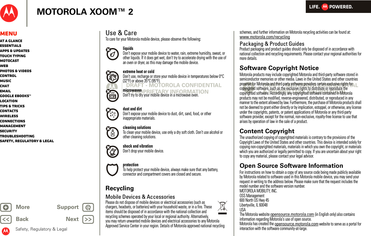 LIFE.         POWERED.Back NextMore Support+MOTOROLA XOOM™ 2Safety, Regulatory &amp; LegalMenuAt a glanceEssentialsApps &amp; updatesTouch typingmotocastWebPhotos &amp; videosControlMusicChatEmailGoogle eBooks™LocationTips &amp; tricksContactsWirelessConnectionsmanagementSecurityTroubleshootingSafety, Regulatory &amp; LegalUse &amp; CareUse &amp; CareTo care for your Motorola mobile device, please observe the following:liquidsDon’t expose your mobile device to water, rain, extreme humidity, sweat, or other liquids. If it does get wet, don’t try to accelerate drying with the use of an oven or dryer, as this may damage the mobile device.extreme heat or coldDon’t use, recharge or store your mobile device in temperatures below 0°C (32°F) or above 35°C (95°F).microwavesDon’t try to dry your mobile device in a microwave oven.dust and dirtDon’t expose your mobile device to dust, dirt, sand, food, or other inappropriate materials.cleaning solutionsTo clean your mobile device, use only a dry soft cloth. Don’t use alcohol or other cleaning solutions.shock and vibrationDon’t drop your mobile device.protectionTo help protect your mobile device, always make sure that any battery, connector and compartment covers are closed and secure.RecyclingRecycl ingMobile Devices &amp; AccessoriesPlease do not dispose of mobile devices or electrical accessories (such as chargers, headsets, or batteries) with your household waste, or in a fire. These items should be disposed of in accordance with the national collection and recycling schemes operated by your local or regional authority. Alternatively, you may return unwanted mobile devices and electrical accessories to any Motorola Approved Service Center in your region. Details of Motorola approved national recycling schemes, and further information on Motorola recycling activities can be found at: www.motorola.com/recyclingPackaging &amp; Product GuidesProduct packaging and product guides should only be disposed of in accordance with national collection and recycling requirements. Please contact your regional authorities for more details.Software Copyright NoticeSoftware  Copyright Not iceMotorola products may include copyrighted Motorola and third-party software stored in semiconductor memories or other media. Laws in the United States and other countries preserve for Motorola and third-party software providers certain exclusive rights for copyrighted software, such as the exclusive rights to distribute or reproduce the copyrighted software. Accordingly, any copyrighted software contained in Motorola products may not be modified, reverse-engineered, distributed, or reproduced in any manner to the extent allowed by law. Furthermore, the purchase of Motorola products shall not be deemed to grant either directly or by implication, estoppel, or otherwise, any license under the copyrights, patents, or patent applications of Motorola or any third-party software provider, except for the normal, non-exclusive, royalty-free license to use that arises by operation of law in the sale of a product.Content CopyrightContent  CopyrightThe unauthorized copying of copyrighted materials is contrary to the provisions of the Copyright Laws of the United States and other countries. This device is intended solely for copying non-copyrighted materials, materials in which you own the copyright, or materials which you are authorized or legally permitted to copy. If you are uncertain about your right to copy any material, please contact your legal advisor.Open Source Software InformationOSS InformationFor instructions on how to obtain a copy of any source code being made publicly available by Motorola related to software used in this Motorola mobile device, you may send your request in writing to the address below. Please make sure that the request includes the model number and the software version number.MOTOROLA MOBILITY, INC.OSS Management600 North US Hwy 45Libertyville, IL 60048USAThe Motorola website opensource.motorola.com (in English only) also contains information regarding Motorola&apos;s use of open source.Motorola has created the opensource.motorola.com website to serve as a portal for interaction with the software community-at-large.