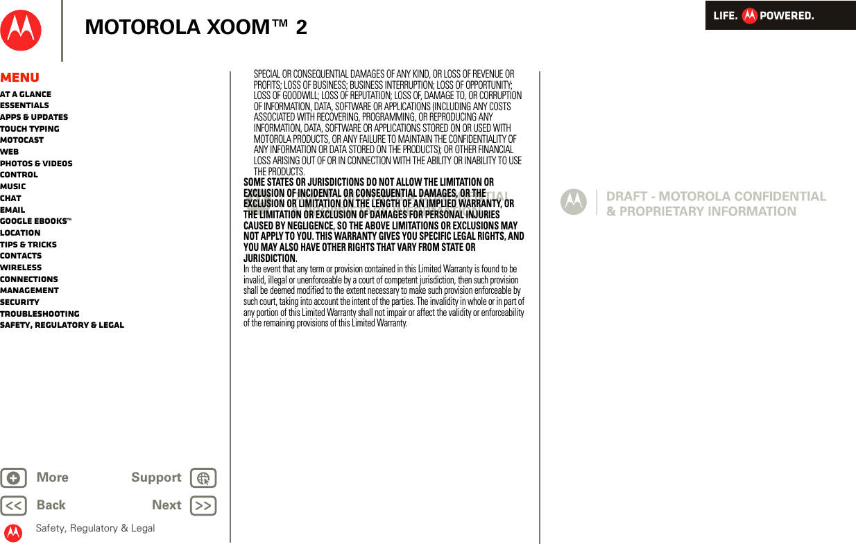LIFE.         POWERED.Back NextMore Support+MOTOROLA XOOM™ 2Safety, Regulatory &amp; LegalMenuAt a glanceEssentialsApps &amp; updatesTouch typingmotocastWebPhotos &amp; videosControlMusicChatEmailGoogle eBooks™LocationTips &amp; tricksContactsWirelessConnectionsmanagementSecurityTroubleshootingSafety, Regulatory &amp; LegalSPECIAL OR CONSEQUENTIAL DAMAGES OF ANY KIND, OR LOSS OF REVENUE OR PROFITS; LOSS OF BUSINESS; BUSINESS INTERRUPTION; LOSS OF OPPORTUNITY; LOSS OF GOODWILL; LOSS OF REPUTATION; LOSS OF, DAMAGE TO, OR CORRUPTION OF INFORMATION, DATA, SOFTWARE OR APPLICATIONS (INCLUDING ANY COSTS ASSOCIATED WITH RECOVERING, PROGRAMMING, OR REPRODUCING ANY INFORMATION, DATA, SOFTWARE OR APPLICATIONS STORED ON OR USED WITH MOTOROLA PRODUCTS, OR ANY FAILURE TO MAINTAIN THE CONFIDENTIALITY OF ANY INFORMATION OR DATA STORED ON THE PRODUCTS); OR OTHER FINANCIAL LOSS ARISING OUT OF OR IN CONNECTION WITH THE ABILITY OR INABILITY TO USE THE PRODUCTS.SOME STATES OR JURISDICTIONS DO NOT ALLOW THE LIMITATION OR EXCLUSION OF INCIDENTAL OR CONSEQUENTIAL DAMAGES, OR THE EXCLUSION OR LIMITATION ON THE LENGTH OF AN IMPLIED WARRANTY, OR THE LIMITATION OR EXCLUSION OF DAMAGES FOR PERSONAL INJURIES CAUSED BY NEGLIGENCE, SO THE ABOVE LIMITATIONS OR EXCLUSIONS MAY NOT APPLY TO YOU. THIS WARRANTY GIVES YOU SPECIFIC LEGAL RIGHTS, AND YOU MAY ALSO HAVE OTHER RIGHTS THAT VARY FROM STATE OR JURISDICTION.In the event that any term or provision contained in this Limited Warranty is found to be invalid, illegal or unenforceable by a court of competent jurisdiction, then such provision shall be deemed modified to the extent necessary to make such provision enforceable by such court, taking into account the intent of the parties. The invalidity in whole or in part of any portion of this Limited Warranty shall not impair or affect the validity or enforceability of the remaining provisions of this Limited Warranty.