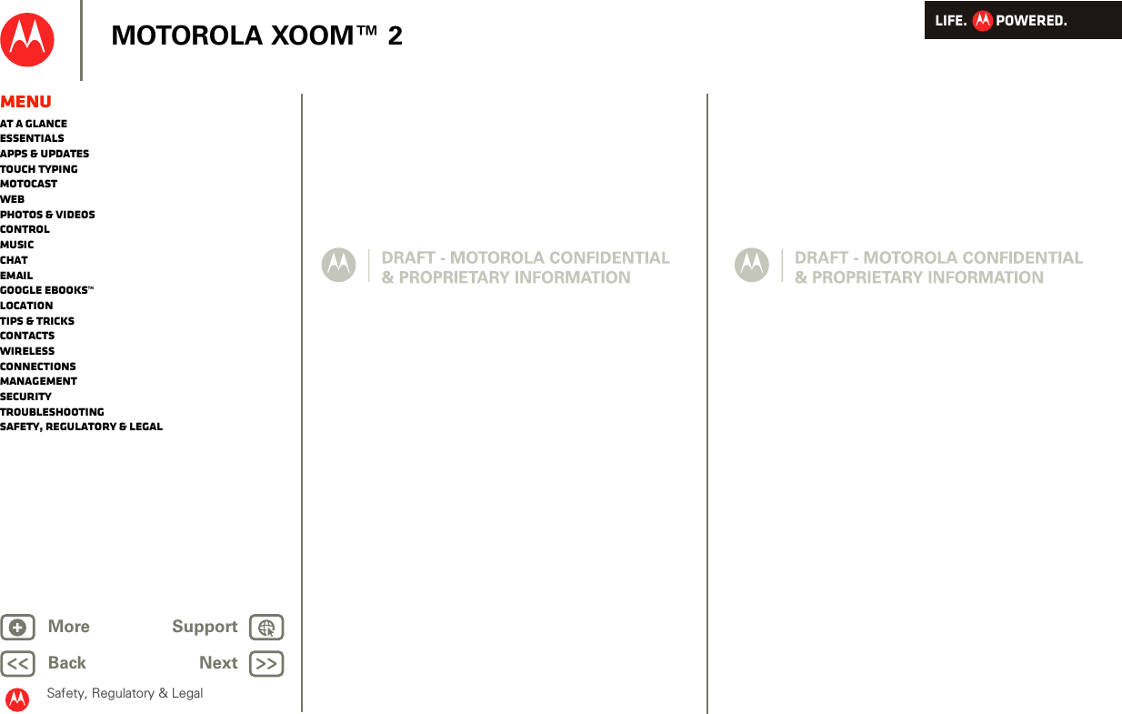 LIFE.         POWERED.Back NextMore Support+MOTOROLA XOOM™ 2Safety, Regulatory &amp; LegalMenuAt a glanceEssentialsApps &amp; updatesTouch typingmotocastWebPhotos &amp; videosControlMusicChatEmailGoogle eBooks™LocationTips &amp; tricksContactsWirelessConnectionsmanagementSecurityTroubleshootingSafety, Regulatory &amp; Legal