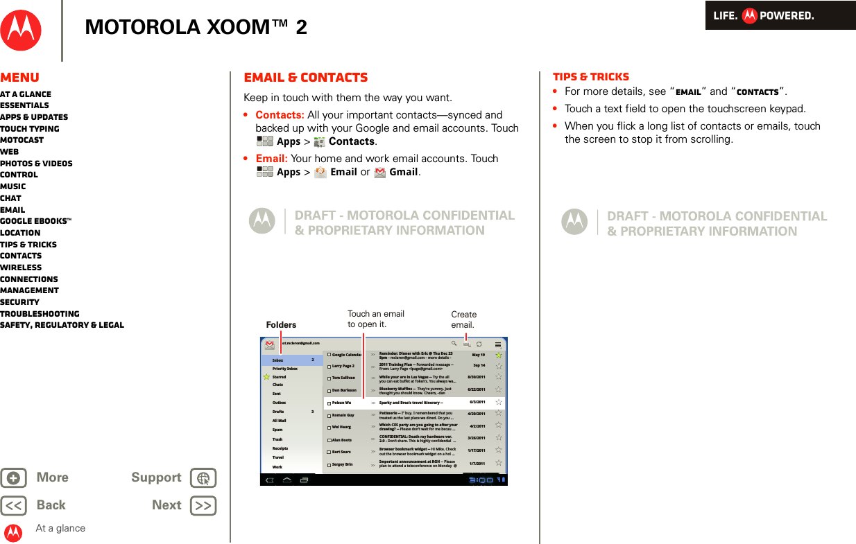 LIFE.         POWERED.Back NextMore Support+MOTOROLA XOOM™ 2At a glanceMenuAt a glanceEssentialsApps &amp; updatesTouch typingmotocastWebPhotos &amp; videosControlMusicChatEmailGoogle eBooks™LocationTips &amp; tricksContactsWirelessConnectionsmanagementSecurityTroubleshootingSafety, Regulatory &amp; LegalEmail &amp; contactsAt a gl ance: Emai l &amp; contac tsKeep in touch with them the way you want.• Contacts: All your important contacts—synced and backed up with your Google and email accounts. Touch Apps &gt;Contacts.•Email: Your home and work email accounts. Touch Apps &gt;  Email or  Gmail.AndroidMobileTablettest.mcleron@gmail.comInboxPriority InboxStarredChatsSentOutboxDraftsAll MailTrashGoogle Calendar Reminder: Dinner with Eric @ Thu Dec 23 8pm - mclaren@gmail.com - more details -2011 Training Plan -- Forwarded message --From: Larry Page &lt;lpage@gmail.com&gt;While your are in Las Vegas -- Try the allyou can eat buffet at Token’s. You always wa...Blueberry Muffins --  They’re yummy. Justthought you should know. Cheers, -danSparky and Brea’s travel itinerary --Patisserie -- I’’ buy. I remembered that youtreated us the last place we dined. Do you ...Which CES party are you going to after your drawing? -- Please don’t wait for me becau ...CONFIDENTIAL: Death ray hardware ver. 2.0 - Don’t share. This is highly confidential  ...Browser bookmark widget -- Hi Mike. Check out the browser bookmark widget on a hol ...Important announcement at RGH -- Please plan to attend a teleconference on Monday  @Larry Page 2Tom SullivanDan BurlesonPeisun WuRomain GuyWei HaurgAlan BootsBart SearsSergey BrinMay 19Sep 148/30/20116/22/20116/3/20114/29/20114/2/20113/26/20111/17/20111/7/2011SpamWorkTravelReceipts23&gt;&gt;&gt;&gt;&gt;&gt;&gt;&gt;&gt;&gt;&gt;&gt;&gt;&gt;&gt;&gt;&gt;&gt;&gt;&gt;Touch an emailto open it.FoldersCreateemail.Tips &amp; tricks•For more details, see “Email” and “Contacts”.•Touch a text field to open the touchscreen keypad.•When you flick a long list of contacts or emails, touch the screen to stop it from scrolling.