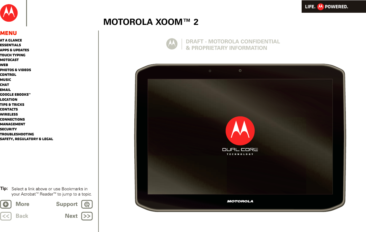 LIFE.         POWERED.BackTip: NextMore Support+MOTOROLA XOOM™ 2MenuAt a glanceEssentialsApps &amp; updatesTouch typingmotocastWebPhotos &amp; videosControlMusicChatEmailGoogle eBooks™LocationTips &amp; tricksContactsWirelessConnectionsmanagementSecurityTroubleshootingSafety, Regulatory &amp; LegalT E C H N O L O G Y