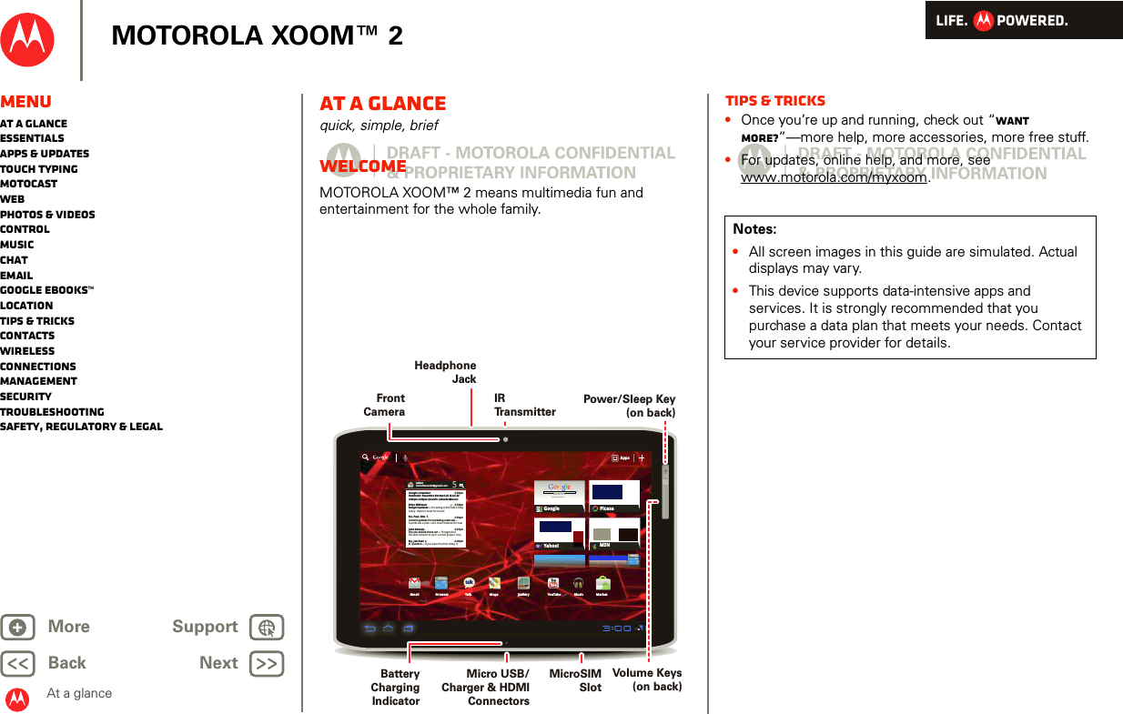 LIFE.         POWERED.Back NextMore Support+MOTOROLA XOOM™ 2MenuAt a glanceEssentialsApps &amp; updatesTouch typingmotocastWebPhotos &amp; videosControlMusicChatEmailGoogle eBooks™LocationTips &amp; tricksContactsWirelessConnectionsmanagementSecurityTroubleshootingSafety, Regulatory &amp; LegalAt a glanceAt a glancequick, simple, briefWelcomeAt a glance: WelcomeMOTOROLA XOOM™ 2 means multimedia fun and entertainment for the whole family.Inboxfuninthesun30@gmail.com5Google CalendaarReminder: Executive Review Call @ Jul 223:00pm-4:00pm (David’s Calendar@moto2:55pm2:52pm2:50pmBrian WhitmanBudget Updates -- I’m eating at the Cafe Fireflytoday.  Want to meet for lunch?Me, Paul, Kim  3content updates for marketing materials --Sounds like a plan. Let’s move forward for nowMe, Jen-Paul  2IT Question -- If you have the time today, it2:47pm2:45pmJulie KukrejaSite you should check out -- Thought thatthis was relevant to your current project. Also,AppsAppsAppsGmail MapsTalkBrowser Gallery YouTubeCheck out this deal!MarketMusicMSNPicasaGoogleGoogle SearchGoogle Search | Advertising | Privacy | Business   Google searchI feel luckyYahoo!http://www.talkhttp://www.Volume Keys (on back)Micro USB/Charger &amp; HDMI ConnectorsBattery Charging IndicatorPower/Sleep Key (on back)Front CameraHeadphoneJackIRTr ansmitterMicroSIMSlotTips &amp; tricks•Once you’re up and running, check out “Want more?”—more help, more accessories, more free stuff.•For updates, online help, and more, see www.motorola.com/myxoom.Notes:•All screen images in this guide are simulated. Actual displays may vary. •This device supports data-intensive apps and services. It is strongly recommended that you purchase a data plan that meets your needs. Contact your service provider for details.