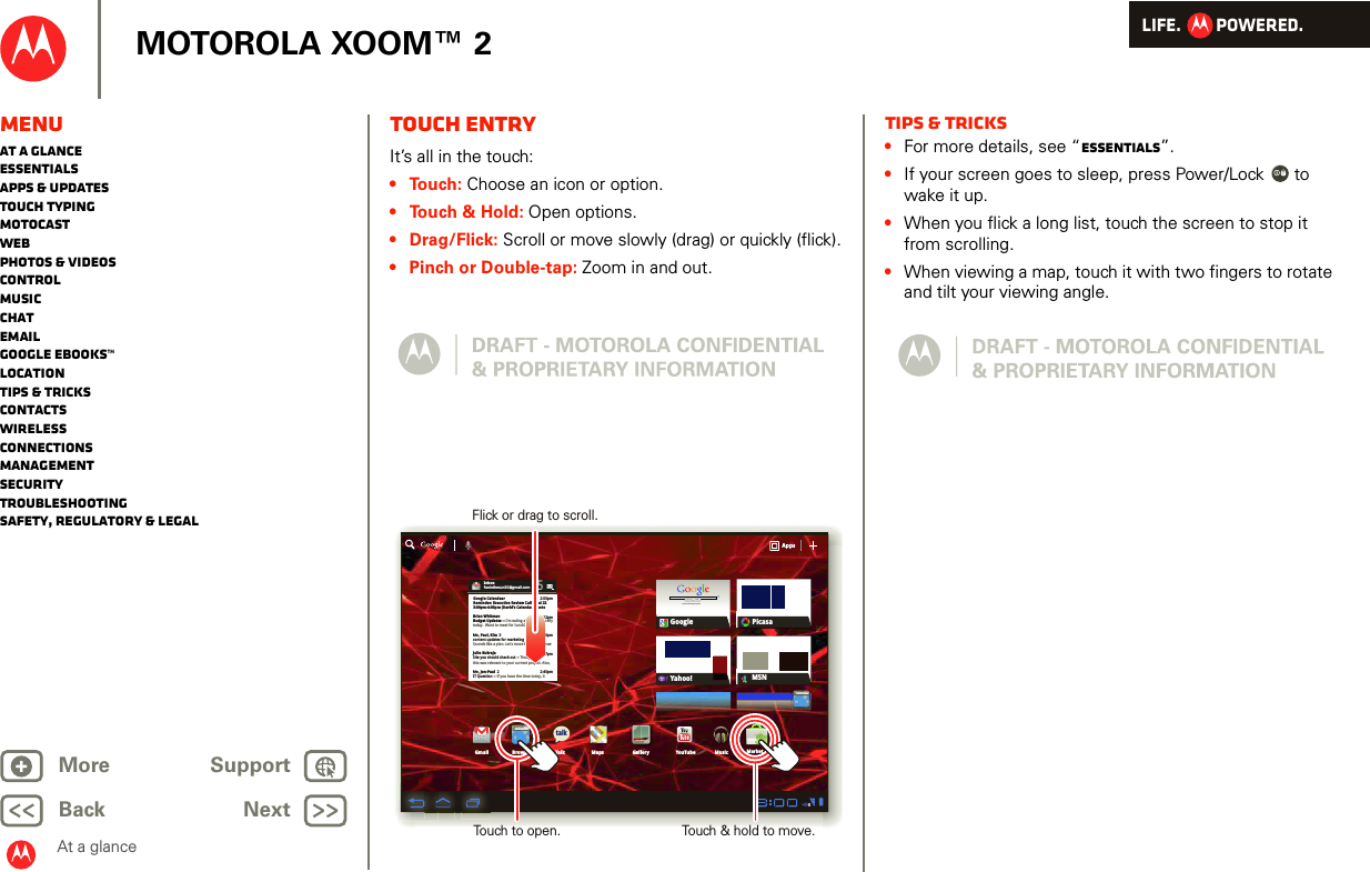 LIFE.         POWERED.Back NextMore Support+MOTOROLA XOOM™ 2At a glanceMenuAt a glanceEssentialsApps &amp; updatesTouch typingmotocastWebPhotos &amp; videosControlMusicChatEmailGoogle eBooks™LocationTips &amp; tricksContactsWirelessConnectionsmanagementSecurityTroubleshootingSafety, Regulatory &amp; LegalTouch entryAt a gl ance: Touch entr yIt’s all in the touch:• Touch: Choose an icon or option.• Touch &amp; Hold: Open options.• Drag/Flick: Scroll or move slowly (drag) or quickly (flick).• Pinch or Double-tap: Zoom in and out.Inboxfuninthesun30@gmail.com5Google CalendaarReminder: Executive Review Call @ Jul 223:00pm-4:00pm (David’s Calendar@moto2:55pm2:52pm2:50pmBrian WhitmanBudget Updates -- I’m eating at the Cafe Fireflytoday.  Want to meet for lunch?Me, Paul, Kim  3content updates for marketing materials --Sounds like a plan. Let’s move forward for nowMe, Jen-Paul  2IT Question -- If you have the time today, it2:47pm2:45pmJulie KukrejaSite you should check out -- Thought thatthis was relevant to your current project. Also,AppsAppsAppsGmail MapsTalkBrowser Gallery YouTubeCheck out this deal!MarketMusicMSNPicasaGoogleGoogle SearchGoogle Search | Advertising | Privacy | Business   Google searchI feel luckyYahoo!http://www.talkhttp://www.Flick or drag to scroll.Touch to open. Touch &amp; hold to move.Tips &amp; tricks•For more details, see “Essentials”.•If your screen goes to sleep, press Power/Lock  to wake it up.•When you flick a long list, touch the screen to stop it from scrolling.•When viewing a map, touch it with two fingers to rotate and tilt your viewing angle.