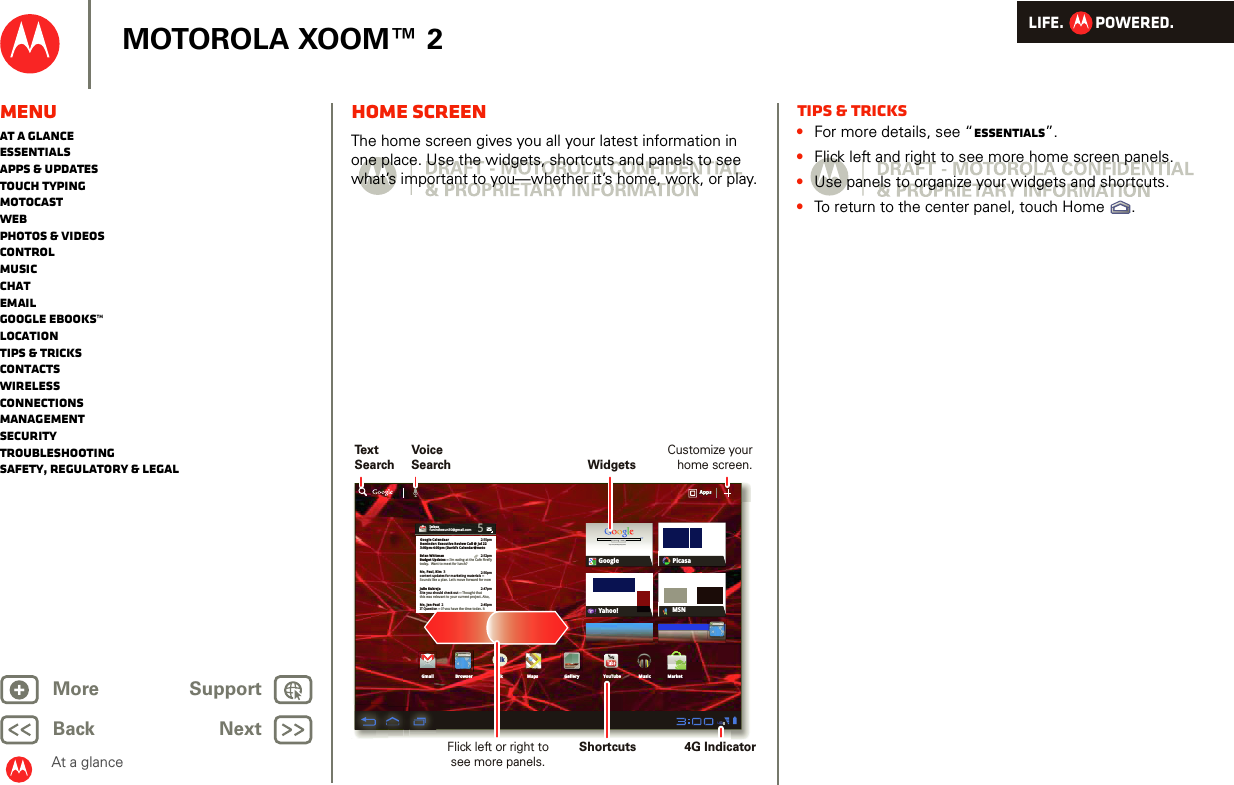 LIFE.         POWERED.Back NextMore Support+MOTOROLA XOOM™ 2MenuAt a glanceEssentialsApps &amp; updatesTouch typingmotocastWebPhotos &amp; videosControlMusicChatEmailGoogle eBooks™LocationTips &amp; tricksContactsWirelessConnectionsmanagementSecurityTroubleshootingSafety, Regulatory &amp; LegalAt a glanceHome screenAt a gl ance: Home sc reenThe home screen gives you all your latest information in one place. Use the widgets, shortcuts and panels to see what’s important to you—whether it’s home, work, or play.Inboxfuninthesun30@gmail.com5Google CalendaarReminder: Executive Review Call @ Jul 223:00pm-4:00pm (David’s Calendar@moto2:55pm2:52pm2:50pmBrian WhitmanBudget Updates -- I’m eating at the Cafe Fireflytoday.  Want to meet for lunch?Me, Paul, Kim  3content updates for marketing materials --Sounds like a plan. Let’s move forward for nowMe, Jen-Paul  2IT Question -- If you have the time today, it2:47pm2:45pmJulie KukrejaSite you should check out -- Thought thatthis was relevant to your current project. Also,AppsAppsAppsGmail MapsTalkBrowser Gallery YouTubeCheck out this deal!MarketMusicMSNPicasaGoogleGoogle SearchGoogle Search | Advertising | Privacy | Business   Google searchI feel luckyYahoo!http://www.talkhttp://www.Text SearchVoice SearchWidgetsFlick left or right to see more panels.Customize your home screen.Shortcuts 4G IndicatorTips &amp; tricks•For more details, see “Essentials”.•Flick left and right to see more home screen panels.•Use panels to organize your widgets and shortcuts.•To return to the center panel, touch Home .