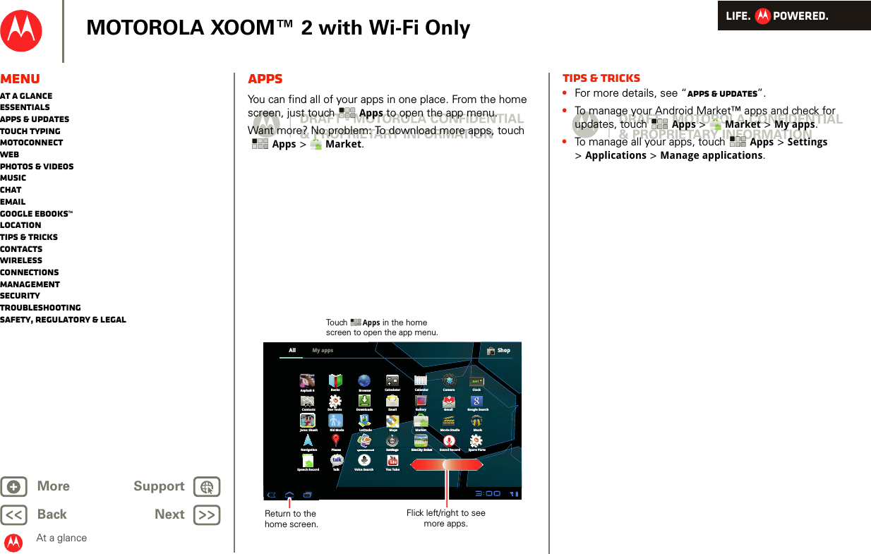 LIFE.         POWERED.Back NextMore Support+MOTOROLA XOOM™ 2 with Wi-Fi OnlyMenuAt a glanceEssentialsApps &amp; updatesTouch typingmotoconnectWebPhotos &amp; videosMusicChatEmailGoogle eBooks™LocationTips &amp; tricksContactsWirelessConnectionsmanagementSecurityTroubleshootingSafety, Regulatory &amp; LegalAt a glanceAppsAt a gl ance: AppsYou can find all of your apps in one place. From the home screen, just touch Apps to open the app menu.Want more? No problem: To download more apps, touch Apps &gt;  Market.All ShopMy appsBrowserSimCity DeluxSimSimSimSimSimSimSimSimSimimCitCitCitCitCitCitCitCitCity Dy Dy Dy Dy Dy Dy Dy Dy Dy DyleluelueluelueluelueluelueluexxxxxxxxxxSimCity Delux Sound RecordCalculator Calendar CameraBooksContactsSpare PartsDownloads Email Gallery GmailDev ToolsClock3:01pmKid Mode MarketQuickofficeQuiQuiQuiQuiQuiQuiQuiQuiQuiQuikckockockockockockockockockokkfffiffiffiffiffiffiffiffifficececececececececeQuickofficeQiQikkfffiffiQ i k ffiHDGoogle SearchNavigation PlacesPlPlaPlaPlaPlaPlaPlaPlaPlaPlaPlacescescescescescescescescesPlacesYou TubeVoice SearchSpeech RecordAndroidTalkJuno: ShushAsphalt 6Latitude MapsSettingsStSetSetSetSetSetSetSetSetetitintintintintintintintinngsgsgsgsgsgsgsgsgsgSettingsMovie Studio MusictalkReturn to the home screen.Flick left/right to see more apps.Touch               in the home screen to open the app menu.Tips &amp; tricks•For more details, see “Apps &amp; updates”.•To manage your Android Market™ apps and check for updates, touch Apps &gt;  Market &gt; My apps.•To manage all your apps, touch Apps &gt; Settings &gt;Applications &gt; Manage applications.