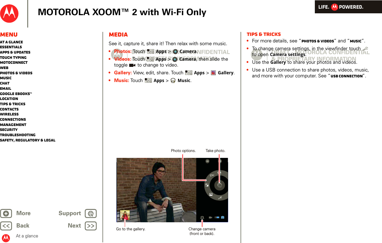 LIFE.         POWERED.Back NextMore Support+MOTOROLA XOOM™ 2 with Wi-Fi OnlyMenuAt a glanceEssentialsApps &amp; updatesTouch typingmotoconnectWebPhotos &amp; videosMusicChatEmailGoogle eBooks™LocationTips &amp; tricksContactsWirelessConnectionsmanagementSecurityTroubleshootingSafety, Regulatory &amp; LegalAt a glanceMediaAt a glance: MediaSee it, capture it, share it! Then relax with some music.•Photos: Touch  Apps &gt;  Camera.•Videos: To uch   Apps &gt;Camera, then slide the toggle   to change to video.• Gallery: View, edit, share. Touch  Apps &gt;  Gallery.•Music: Touch  Apps &gt;Music.WAATake photo.Photo options.Change camera(front or back).Go to the gallery.Tips &amp; tricks•For more details, see “Photos &amp; videos” and “Music”.•To change camera settings, in the viewfinder touch   to open Camera settings.•Use the Gallery to share your photos and videos.•Use a USB connection to share photos, videos, music, and more with your computer. See “USB connection”.