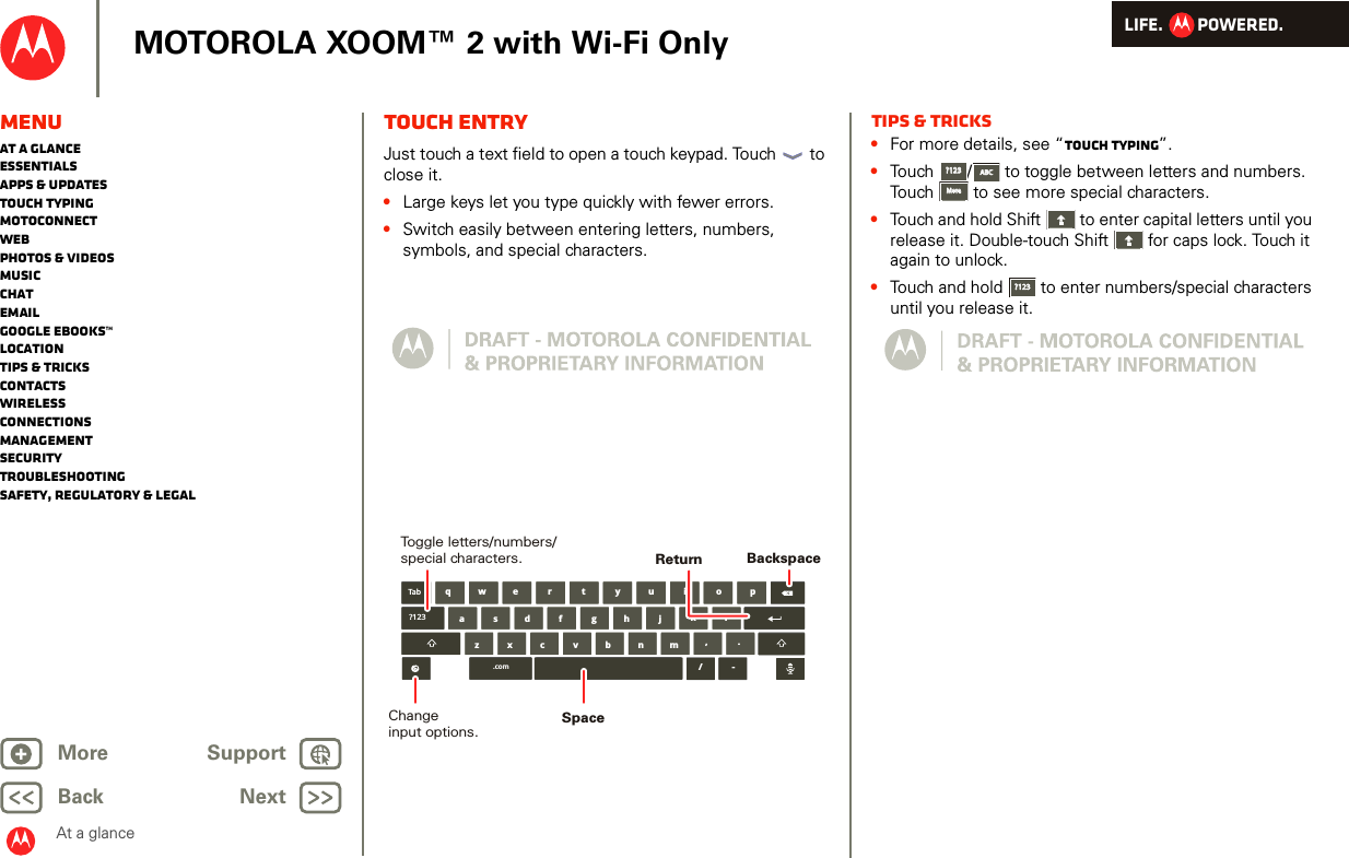LIFE.         POWERED.Back NextMore Support+MOTOROLA XOOM™ 2 with Wi-Fi OnlyAt a glanceMenuAt a glanceEssentialsApps &amp; updatesTouch typingmotoconnectWebPhotos &amp; videosMusicChatEmailGoogle eBooks™LocationTips &amp; tricksContactsWirelessConnectionsmanagementSecurityTroubleshootingSafety, Regulatory &amp; LegalTouch entryAt a gl ance: Touch entr yJust touch a text field to open a touch keypad. Touch  to close it.•Large keys let you type quickly with fewer errors.•Switch easily between entering letters, numbers, symbols, and special characters.aszx/cvbnmdfghjklwe r t y u i o pq,.Tab?123.com-BackspaceChangeinput options.Toggle letters/numbers/special characters.SpaceReturnTips &amp; tricks•For more details, see “Touch typing”.•Touch /  to toggle between letters and numbers. Touch  to see more special characters.•Touch and hold Shift  to enter capital letters until you release it. Double-touch Shift  for caps lock. Touch it again to unlock.•Touch and hold  to enter numbers/special characters until you release it.?123?123ABCABCMoreMore?123?123