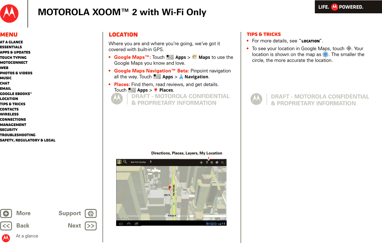 LIFE.         POWERED.Back NextMore Support+MOTOROLA XOOM™ 2 with Wi-Fi OnlyAt a glanceMenuAt a glanceEssentialsApps &amp; updatesTouch typingmotoconnectWebPhotos &amp; videosMusicChatEmailGoogle eBooks™LocationTips &amp; tricksContactsWirelessConnectionsmanagementSecurityTroubleshootingSafety, Regulatory &amp; LegalLocationAt a gl ance: Lo cationWhere you are and where you’re going, we’ve got it covered with built-in GPS. • Google Maps™: Touch  Apps &gt;  Maps to use the Google Maps you know and love. • Google Maps Navigation™ Beta: Pinpoint navigation all the way. Touch  Apps &gt;  Navigation.•Places: Find them, read reviews, and get details. Touch Apps &gt;  Places.Klier St.Kukreja St.Michigan Ave.New York City MapDirections, Places, Layers, My LocationTips &amp; tricks•For more details, see “Location”.•To see your location in Google Maps, touch . Your location is shown on the map as . The smaller the circle, the more accurate the location. 