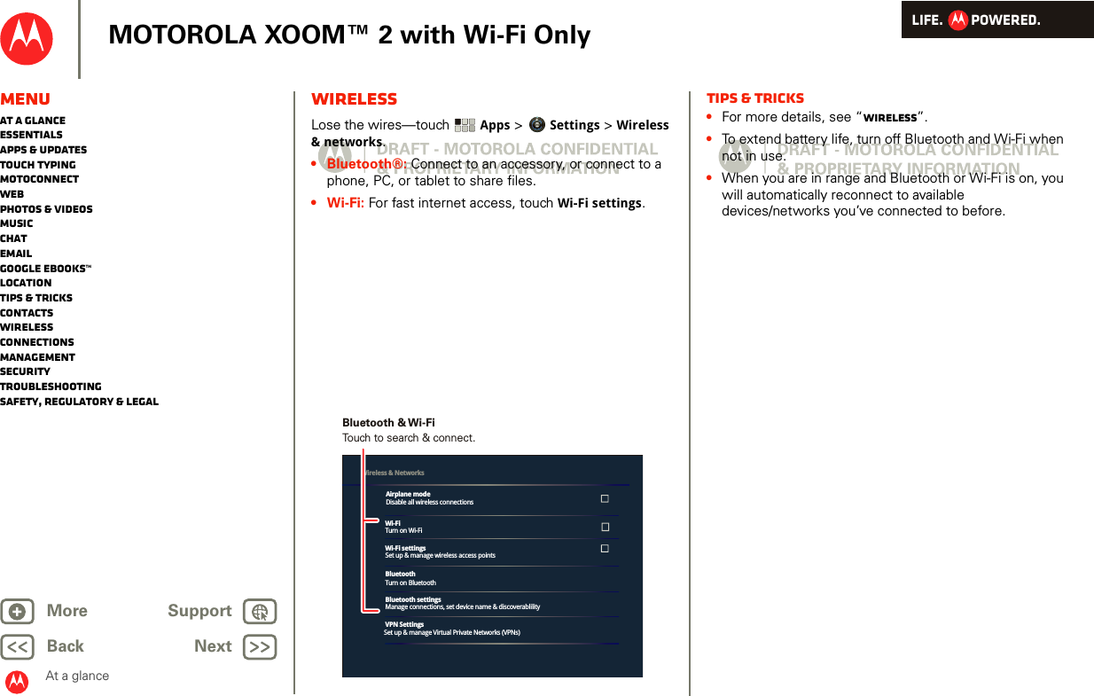 LIFE.         POWERED.Back NextMore Support+MOTOROLA XOOM™ 2 with Wi-Fi OnlyMenuAt a glanceEssentialsApps &amp; updatesTouch typingmotoconnectWebPhotos &amp; videosMusicChatEmailGoogle eBooks™LocationTips &amp; tricksContactsWirelessConnectionsmanagementSecurityTroubleshootingSafety, Regulatory &amp; LegalAt a glanceWirelessAt a glance: Wi relessLose the wires—touch  Apps &gt; Settings &gt; Wireless &amp; networks.•Bluetooth®: Connect to an accessory, or connect to a phone, PC, or tablet to share files. •Wi-Fi: For fast internet access, touch Wi-Fi settings.Wi-FiTurn on Wi-FiWi-Fi settingsSet up &amp; manage wireless access pointsBluetoothTurn on BluetoothBluetooth settingsManage connections, set device name &amp; discoverablilityVPN SettingsSet up &amp; manage Virtual Private Networks (VPNs)Wireless &amp; Networks Airplane modeDisable all wireless connectionsTouch to search &amp; connect.Bluetooth &amp; Wi-FiTips &amp; tricks•For more details, see “Wireless”.•To extend battery life, turn off Bluetooth and Wi-Fi when not in use.•When you are in range and Bluetooth or Wi-Fi is on, you will automatically reconnect to available devices/networks you’ve connected to before.