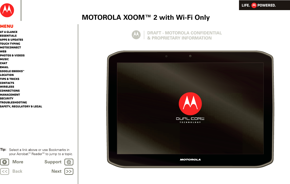 LIFE.         POWERED.BackTip: NextMore Support+MOTOROLA XOOM™ 2 with Wi-Fi OnlyMenuAt a glanceEssentialsApps &amp; updatesTouch typingmotoconnectWebPhotos &amp; videosMusicChatEmailGoogle eBooks™LocationTips &amp; tricksContactsWirelessConnectionsmanagementSecurityTroubleshootingSafety, Regulatory &amp; LegalT E C H N O L O G Y