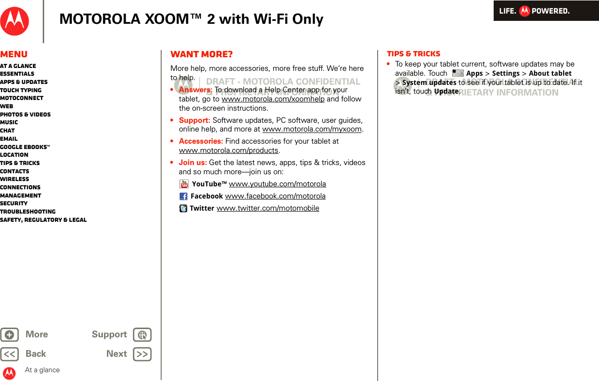 LIFE.         POWERED.Back NextMore Support+MOTOROLA XOOM™ 2 with Wi-Fi OnlyMenuAt a glanceEssentialsApps &amp; updatesTouch typingmotoconnectWebPhotos &amp; videosMusicChatEmailGoogle eBooks™LocationTips &amp; tricksContactsWirelessConnectionsmanagementSecurityTroubleshootingSafety, Regulatory &amp; LegalAt a glanceWant more?At a gl ance: Want mor e?More help, more accessories, more free stuff. We’re here to help. • Answers: To download a Help Center app for your tablet, go to www.motorola.com/xoomhelp and follow the on-screen instructions.• Support: Software updates, PC software, user guides, online help, and more at www.motorola.com/myxoom.• Accessories: Find accessories for your tablet at www.motorola.com/products.• Join us: Get the latest news, apps, tips &amp; tricks, videos and so much more—join us on:YouTube™ www.youtube.com/motorolaFacebook www.facebook.com/motorolaTwitter www.twitter.com/motomobileTips &amp; tricks•To keep your tablet current, software updates may be available. Touch  Apps &gt; Settings &gt; About tablet &gt;System updates to see if your tablet is up to date. If it isn’t, touch Update.