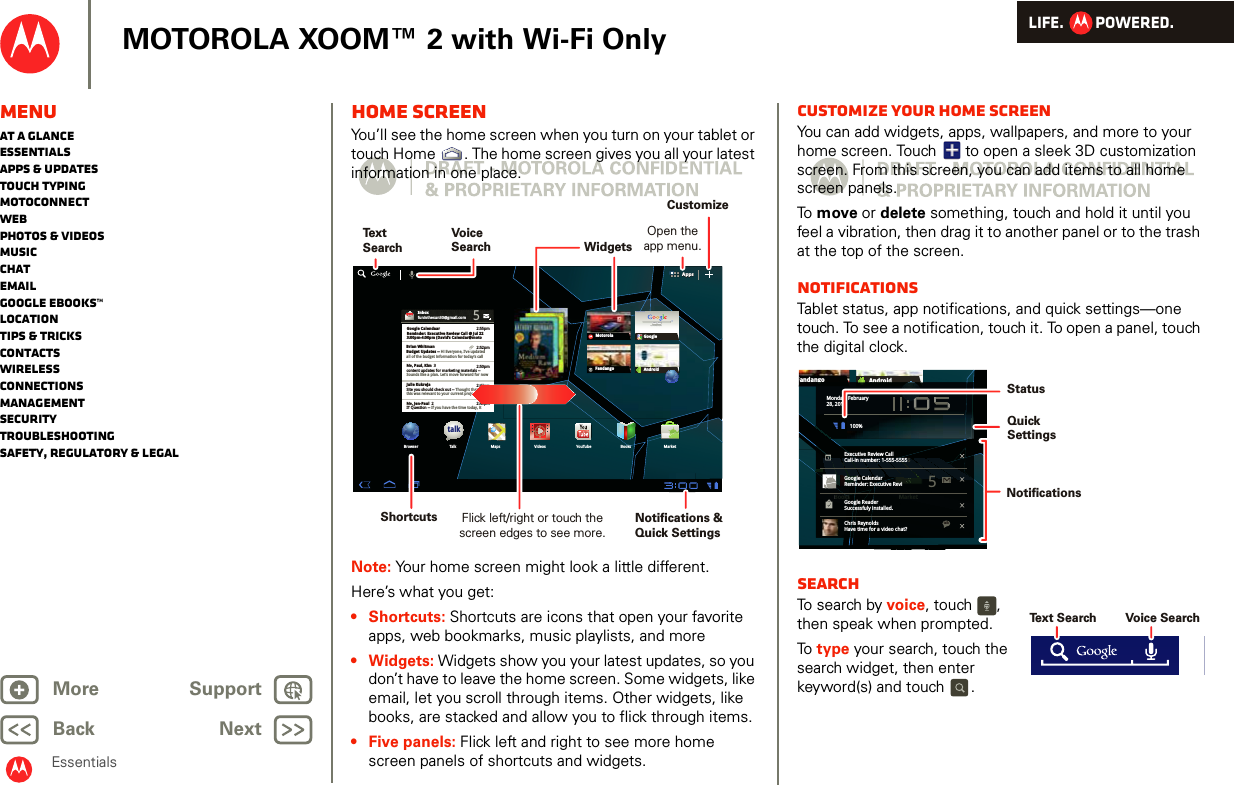 LIFE.         POWERED.Back NextMore Support+MOTOROLA XOOM™ 2 with Wi-Fi OnlyMenuAt a glanceEssentialsApps &amp; updatesTouch typingmotoconnectWebPhotos &amp; videosMusicChatEmailGoogle eBooks™LocationTips &amp; tricksContactsWirelessConnectionsmanagementSecurityTroubleshootingSafety, Regulatory &amp; LegalEssentialsHome screenYou’ll see the home screen when you turn on your tablet or touch Home . The home screen gives you all your latest information in one place.Note: Your home screen might look a little different.Here’s what you get: • Shortcuts: Shortcuts are icons that open your favorite apps, web bookmarks, music playlists, and more• Widgets: Widgets show you your latest updates, so you don’t have to leave the home screen. Some widgets, like email, let you scroll through items. Other widgets, like books, are stacked and allow you to flick through items.• Five panels: Flick left and right to see more home screen panels of shortcuts and widgets. AppsAppsInboxfuninthesun30@gmail.com5Google CalendaarReminder: Executive Review Call @ Jul 223:00pm-4:00pm (David’s Calendar@moto2:55pm2:52pm2:50pmBrian WhitmanBudget Updates -- Hi Everyone, I’ve updatedall of the budget information for today’s callMe, Paul, Kim  3content updates for marketing materials --Sounds like a plan. Let’s move forward for nowMe, Jen-Paul  2IT Question -- If you have the time today, it2:47pm2:45pmJulie KukrejaSite you should check out -- Thought thatthis was relevant to your current project. Also,talkBrowser Talk Maps Videos YouTube Books MarketFandangoMotorola Googlemail maps news local moviesGoogle SearchGoogle Search | Advertising | Privacy | Business   Google searchI feel luckyAndroidVoiceSearchTextSearchOpen theapp menu.CustomizeShortcutsWidgetsNotifications &amp;Quick SettingsFlick left/right or touch the screen edges to see more.Customize your home screenYou can add widgets, apps, wallpapers, and more to your home screen. Touch   to open a sleek 3D customization screen. From this screen, you can add items to all home screen panels.To  move or delete something, touch and hold it until you feel a vibration, then drag it to another panel or to the trash at the top of the screen.NotificationsTablet status, app notifications, and quick settings—one touch. To see a notification, touch it. To open a panel, touch the digital clock.SearchTo search by voice, touch  , then speak when prompted.To  type your search, touch the search widget, then enter keyword(s) and touch .Books MarketFandangoAndroidsBookskkMarketngoAndroidMonday, February28, 2011100%Executive Review CallCall-in number: 1-555-55555Google CalendarReminder: Executive ReviGoogle ReaderSuccessfuly installed.Chris ReynoldsHave time for a video chat?5talkNotifications QuickSettingsStatusVoice SearchText Search