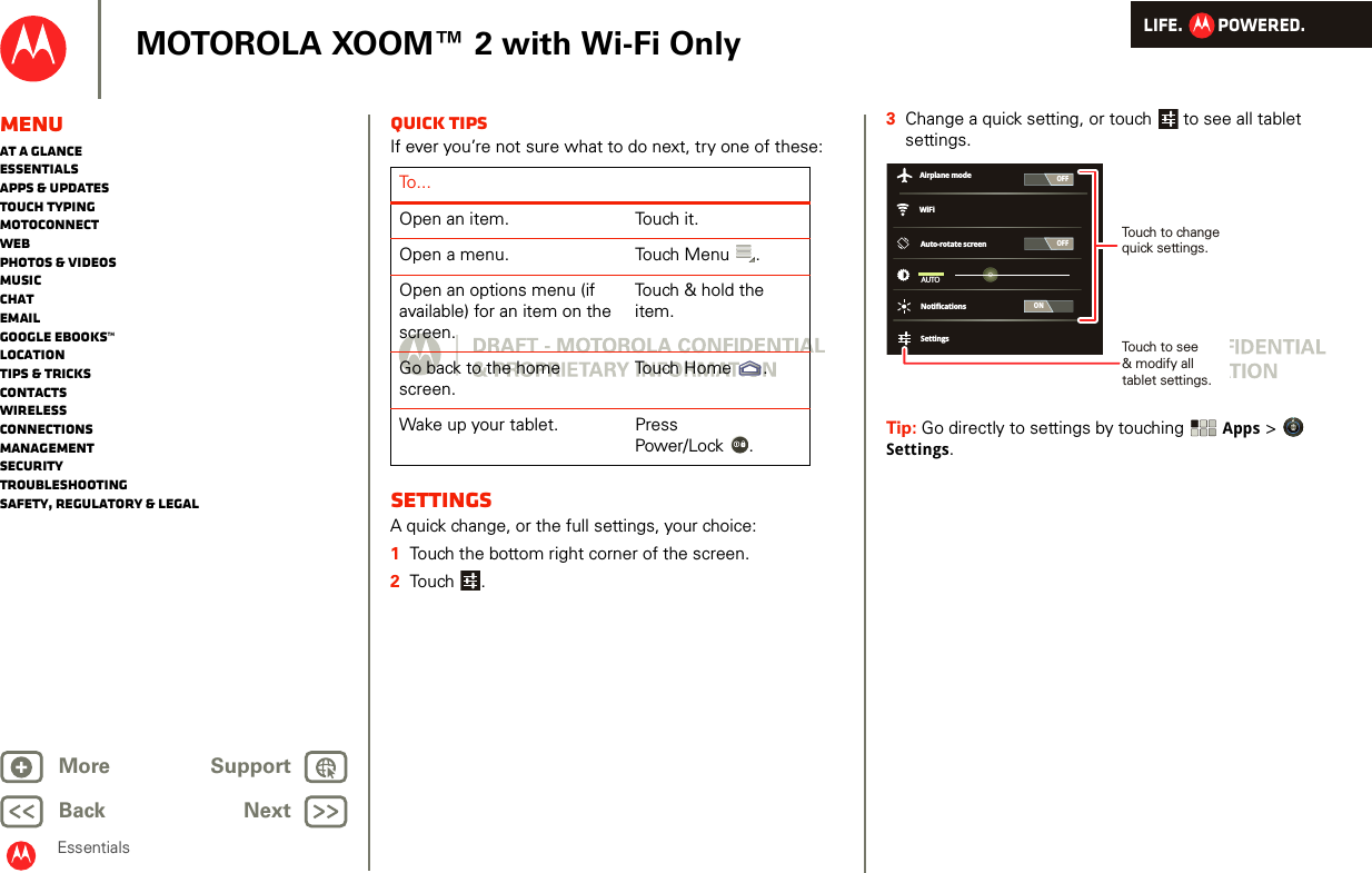 LIFE.         POWERED.Back NextMore Support+MOTOROLA XOOM™ 2 with Wi-Fi OnlyEssentialsMenuAt a glanceEssentialsApps &amp; updatesTouch typingmotoconnectWebPhotos &amp; videosMusicChatEmailGoogle eBooks™LocationTips &amp; tricksContactsWirelessConnectionsmanagementSecurityTroubleshootingSafety, Regulatory &amp; LegalQuick tipsIf ever you’re not sure what to do next, try one of these:SettingsA quick change, or the full settings, your choice:  1Touch the bottom right corner of the screen.2Touch .To . . .Open an item. Touch it.Open a menu. Touch Menu .Open an options menu (if available) for an item on the screen.Touch &amp; hold the item.Go back to the home screen.Touch Home .Wake up your tablet. Press Power/Lock .3Change a quick setting, or touch  to see all tablet settings.Tip: Go directly to settings by touching Apps &gt; Settings.OFFONAuto-rotate screenAUTONotificationsSettingsWiFiAirplane modeOFFTouch to change quick settings.Touch to see&amp; modify alltablet settings.