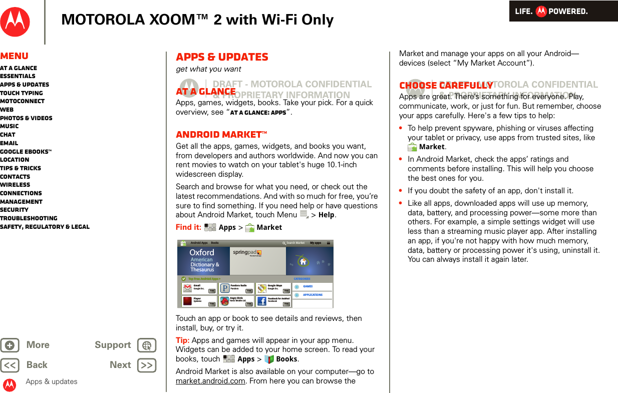 LIFE.         POWERED.Back NextMore Support+MOTOROLA XOOM™ 2 with Wi-Fi OnlyMenuAt a glanceEssentialsApps &amp; updatesTouch typingmotoconnectWebPhotos &amp; videosMusicChatEmailGoogle eBooks™LocationTips &amp; tricksContactsWirelessConnectionsmanagementSecurityTroubleshootingSafety, Regulatory &amp; LegalApps &amp; updatesApps &amp; updatesget what you wantAt a glanceApps, games, widgets, books. Take your pick. For a quick overview, see “At a glance: Apps”.Android Market™Get all the apps, games, widgets, and books you want, from developers and authors worldwide. And now you can rent movies to watch on your tablet&apos;s huge 10.1-inch widescreen display.Search and browse for what you need, or check out the latest recommendations. And with so much for free, you’re sure to find something. If you need help or have questions about Android Market, touch Menu  &gt; Help.Find it:  Apps &gt;  MarketTouch an app or book to see details and reviews, then install, buy, or try it. Tip: Apps and games will appear in your app menu. Widgets can be added to your home screen. To read your books, touch Apps &gt; Books.Android Market is also available on your computer—go to market.android.com. From here you can browse the Android Apps     Books My appsSearch MarketTop Free Andriod Apps &gt;Top Free Android Apps &gt; CATEGORIESGAMESAPPLICATIONSOxfordAmericanDictionary &amp;ThesaurusspringpadThe smart note appGmailGoogle Inc.Angry BirdsRovio Mobile Ltd.Facebook for AndriodFacebookGoogle MapsGoogle Inc.Pandora RadioPandoraFreeFlash Player 10.1Adobe SystemsFreePlayerSystemsFreeFreeFreeFreeFreeMarket and manage your apps on all your Android— devices (select “My Market Account”).Choose carefullyApps are great. There’s something for everyone. Play, communicate, work, or just for fun. But remember, choose your apps carefully. Here&apos;s a few tips to help:•To help prevent spyware, phishing or viruses affecting your tablet or privacy, use apps from trusted sites, like Market.•In Android Market, check the apps’ ratings and comments before installing. This will help you choose the best ones for you.•If you doubt the safety of an app, don&apos;t install it.•Like all apps, downloaded apps will use up memory, data, battery, and processing power—some more than others. For example, a simple settings widget will use less than a streaming music player app. After installing an app, if you&apos;re not happy with how much memory, data, battery or processing power it&apos;s using, uninstall it. You can always install it again later.