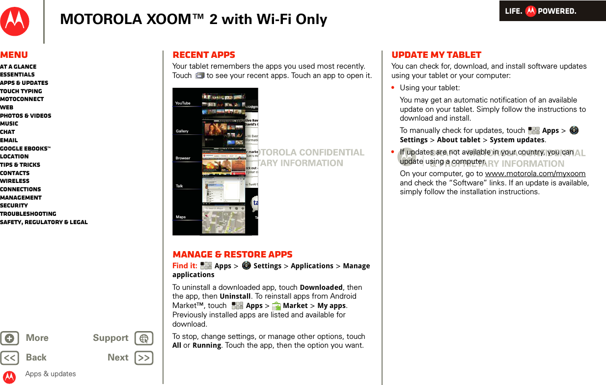 LIFE.         POWERED.Back NextMore Support+MOTOROLA XOOM™ 2 with Wi-Fi OnlyApps &amp; updatesMenuAt a glanceEssentialsApps &amp; updatesTouch typingmotoconnectWebPhotos &amp; videosMusicChatEmailGoogle eBooks™LocationTips &amp; tricksContactsWirelessConnectionsmanagementSecurityTroubleshootingSafety, Regulatory &amp; LegalRecent appsYour tablet remembers the apps you used most recently. Touch   to see your recent apps. Touch an app to open it.Manage &amp; restore appsFind it:  Apps &gt; Settings &gt; Applications &gt; Manage applicationsTo uninstall a downloaded app, touch Downloaded, then the app, then Uninstall. To reinstall apps from Android Market™, touch  Apps &gt; Market &gt; My apps. Previously installed apps are listed and available for download.To stop, change settings, or manage other options, touch All or Running. Touch the app, then the option you want.Inboxfuninthesun30@gmGoogle CalendaarReminder: Executive Rev3:00pm-4:00pm (David’s CBrian WhitmanBudget Updates -- Hi Everyall of the budget informatioMe, Paul, Kim  3content updates for markeSounds like a plan. Let’s moMe, Jen-Paul  2IT Question -- If you have tJulie KukrejaSite you should check out -this was relevant to your cutaBrowser Tannn33333000@nnn33nnn333nn3333333333003330003000@00@0@0@@@ari-- HHi EnffoormReminder: Executive Daviouu haaSounds like a plan. Let’sJulie KukrejaSite you should check othis was relevant to yyouMe, Paul, Kim  3content updates for madlklhYouTubeGalleryBrowserTalkMapsUpdate my tabletYou can check for, download, and install software updates using your tablet or your computer:•Using your tablet:You may get an automatic notification of an available update on your tablet. Simply follow the instructions to download and install.To manually check for updates, touch Apps &gt; Settings &gt; About tablet &gt; System updates.•If updates are not available in your country, you can update using a computer.On your computer, go to www.motorola.com/myxoom and check the “Software” links. If an update is available, simply follow the installation instructions.