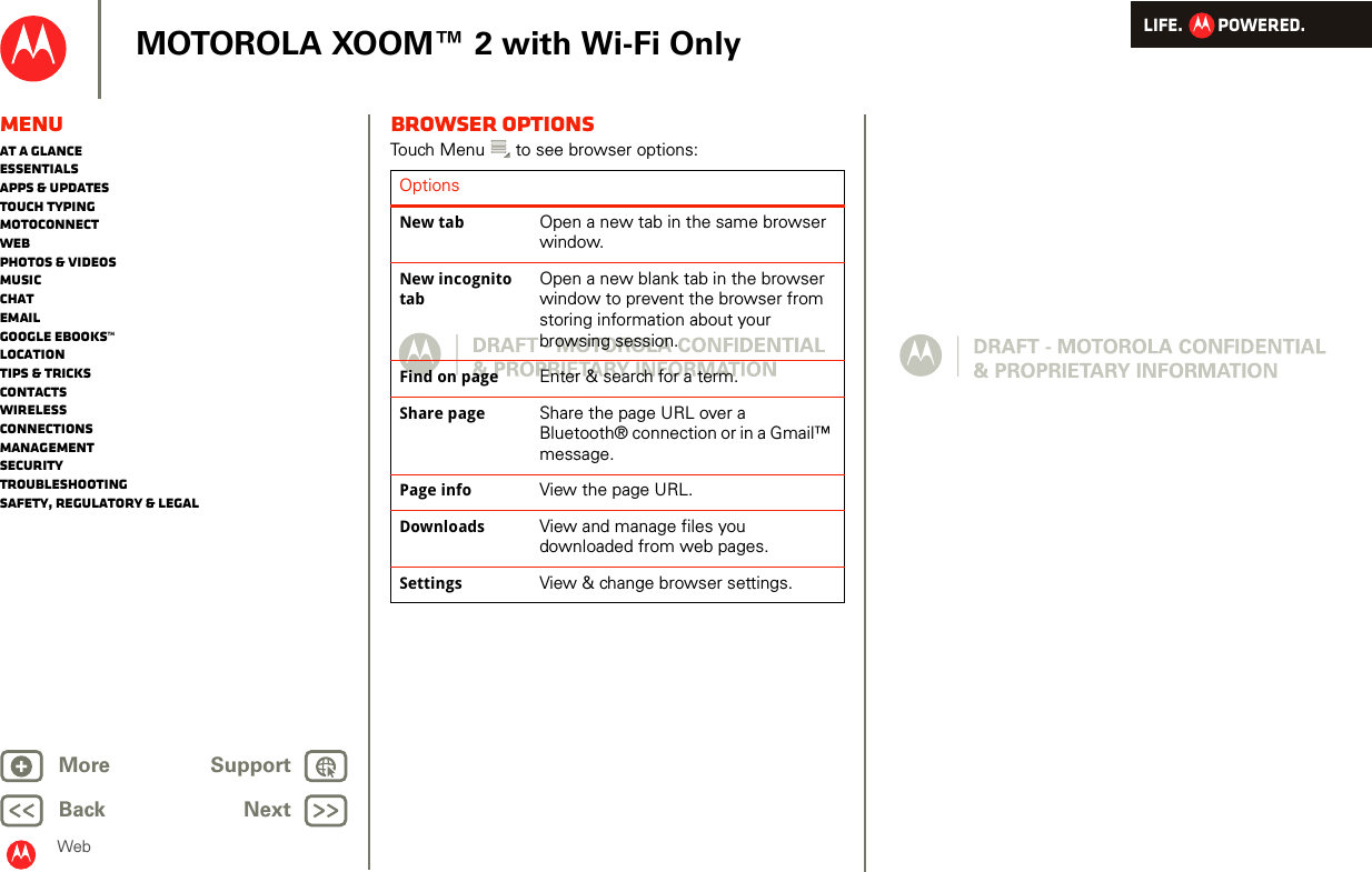 LIFE.         POWERED.Back NextMore Support+MOTOROLA XOOM™ 2 with Wi-Fi OnlyWebMenuAt a glanceEssentialsApps &amp; updatesTouch typingmotoconnectWebPhotos &amp; videosMusicChatEmailGoogle eBooks™LocationTips &amp; tricksContactsWirelessConnectionsmanagementSecurityTroubleshootingSafety, Regulatory &amp; LegalBrowser optionsTouch Menu  to see browser options:OptionsNew tab Open a new tab in the same browser window.New incognito tabOpen a new blank tab in the browser window to prevent the browser from storing information about your browsing session.Find on page Enter &amp; search for a term.Share page Share the page URL over a Bluetooth® connection or in a Gmail™ message.Page info View the page URL.Downloads View and manage files you downloaded from web pages.Settings View &amp; change browser settings.