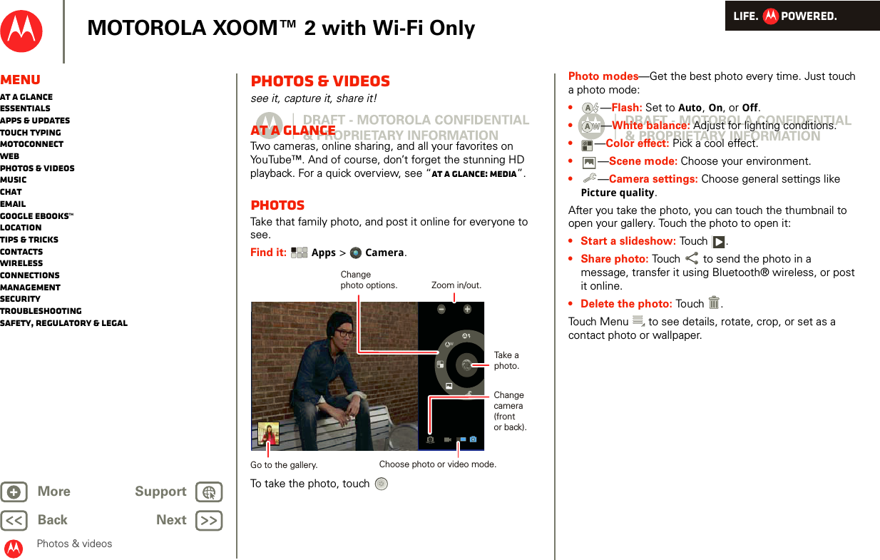 LIFE.         POWERED.Back NextMore Support+MOTOROLA XOOM™ 2 with Wi-Fi OnlyMenuAt a glanceEssentialsApps &amp; updatesTouch typingmotoconnectWebPhotos &amp; videosMusicChatEmailGoogle eBooks™LocationTips &amp; tricksContactsWirelessConnectionsmanagementSecurityTroubleshootingSafety, Regulatory &amp; LegalPhotos &amp; videosPhotos &amp; videossee it, capture it, share it!At a glanceTwo cameras, online sharing, and all your favorites on YouTube™. And of course, don’t forget the stunning HD playback. For a quick overview, see “At a glance: Media”.PhotosTake that family photo, and post it online for everyone to see.Find it:  Apps &gt; Camera.To take the photo, touchAWChangecamera(frontor back).Take aphoto.Zoom in/out.Choose photo or video mode.Changephoto options.Go to the gallery.Photo modes—Get the best photo every time. Just touch a photo mode: •—Flash: Set to Auto, On, or Off.•—White balance: Adjust for lighting conditions.•—Color effect: Pick a cool effect.•—Scene mode: Choose your environment.•—Camera settings: Choose general settings like Picture quality.After you take the photo, you can touch the thumbnail to open your gallery. Touch the photo to open it:• Start a slideshow: To u ch .• Share photo: Touch  to send the photo in a message, transfer it using Bluetooth® wireless, or post it online.• Delete the photo: Touch .Touch Menu  to see details, rotate, crop, or set as a contact photo or wallpaper.AAWW