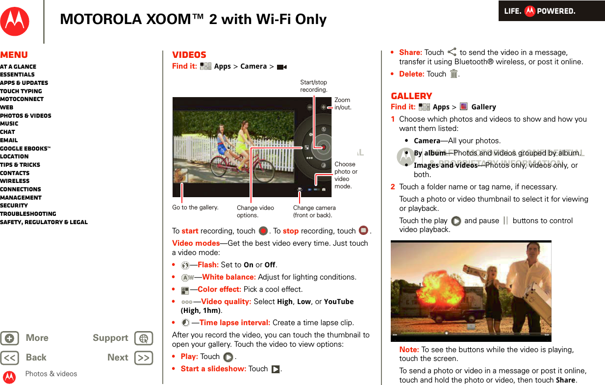 LIFE.         POWERED.Back NextMore Support+MOTOROLA XOOM™ 2 with Wi-Fi OnlyPhotos &amp; videosMenuAt a glanceEssentialsApps &amp; updatesTouch typingmotoconnectWebPhotos &amp; videosMusicChatEmailGoogle eBooks™LocationTips &amp; tricksContactsWirelessConnectionsmanagementSecurityTroubleshootingSafety, Regulatory &amp; LegalVideosFind it:  Apps &gt; Camera &gt;To start recording, touch  . To stop recording, touch  .Video modes—Get the best video every time. Just touch a video mode: •—Flash: Set to On or Off.•—White balance: Adjust for lighting conditions.•—Color effect: Pick a cool effect.•—Video quality: Select High, Low, or YouTube (High, 1hm).•—Time lapse interval: Create a time lapse clip.After you record the video, you can touch the thumbnail to open your gallery. Touch the video to view options:•Play: Touch .• Start a slideshow: To u ch .Change camera(front or back).Choosephoto orvideomode.Start/stoprecording.Zoomin/out.Change videooptions.Go to the gallery.AW•Share: Touch  to send the video in a message, transfer it using Bluetooth® wireless, or post it online.• Delete: To u ch .GalleryFind it:  Apps &gt; Gallery  1Choose which photos and videos to show and how you want them listed:•Camera—All your photos.•By album—Photos and videos grouped by album.•Images and videos—Photos only, videos only, or both.2Touch a folder name or tag name, if necessary. Touch a photo or video thumbnail to select it for viewing or playback.Touch the play   and pause   buttons to control video playback.Note: To see the buttons while the video is playing, touch the screen.To send a photo or video in a message or post it online, touch and hold the photo or video, then touch Share. 02:2400:04