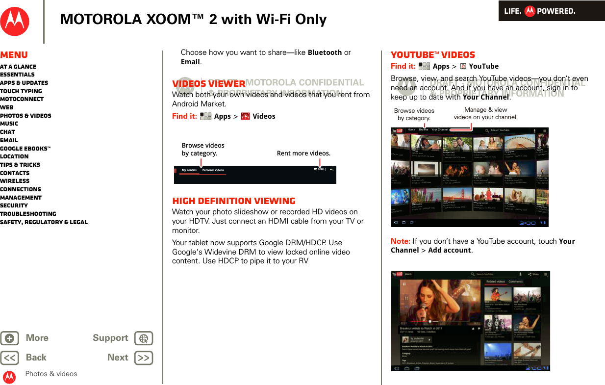 LIFE.         POWERED.Back NextMore Support+MOTOROLA XOOM™ 2 with Wi-Fi OnlyMenuAt a glanceEssentialsApps &amp; updatesTouch typingmotoconnectWebPhotos &amp; videosMusicChatEmailGoogle eBooks™LocationTips &amp; tricksContactsWirelessConnectionsmanagementSecurityTroubleshootingSafety, Regulatory &amp; LegalPhotos &amp; videosChoose how you want to share—like Bluetooth or Email.VIDEOS VIEWERWatch both your own videos and videos that you rent from Android Market.Find it:  Apps &gt; VideosHigh Definition viewingWatch your photo slideshow or recorded HD videos on your HDTV. Just connect an HDMI cable from your TV or monitor.Your tablet now supports Google DRM/HDCP. Use Google&apos;s Widevine DRM to view locked online video content. Use HDCP to pipe it to your RVMy Rentals Personal Videos ShopBrowse videosby category. Rent more videos.YouTube™ videosFind it:  Apps &gt; YouTubeBrowse, view, and search YouTube videos—you don’t even need an account. And if you have an account, sign in to keep up to date with Your Channel.Note: If you don’t have a YouTube account, touch Your Channel &gt; Add account.Home     Browse    Your ChannelSearch YouTube3,354,581 viewsncertFanning379,423 viewsGrampsby Keith Horak1 week ago | 1,323,341 viewsArt Exhibitby Kristin Cullen2 days ago | 99,487viewsBeautiful viewby Lisa Jones2 weeks ago | 5,465,665 viewsBackyard Partyby Rohan Grant1 week ago |2,667,579 viewsSurprise Birthday!by Dylan Foster1 week ago | 1,324,341 viewsFerris Wheelby Lisa Lindsay1 week ago | 2,667,579 viewsWeddingby Sarah Dion2 days ago | 1,6Fantastic hikeby Cheyenne M3 days ago | 2,6Apple pickingby James Thiede2 weeks ago | 1,Bonfireby Todd Palminteri3 days ago | 3,493,602California 2010by Arthur Baudo1 week ago |2,761,602 viewsFirst Wordby John McConnell3 days ago | 1,115,342 viewsMarketing Seminarby Julie Hay4 days ago | 2,567,890 viewsNew artistby Michelle Scannicchio3 days ago | 3,493,602 viewsCute puppyby Scott Wilke1 week ago | 2,761,602 viewsBleser3,425,532viewsBrowse videosby category.Manage &amp; viewvideos on your channel.