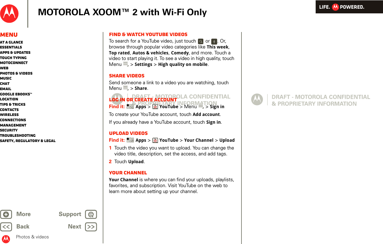 LIFE.         POWERED.Back NextMore Support+MOTOROLA XOOM™ 2 with Wi-Fi OnlyPhotos &amp; videosMenuAt a glanceEssentialsApps &amp; updatesTouch typingmotoconnectWebPhotos &amp; videosMusicChatEmailGoogle eBooks™LocationTips &amp; tricksContactsWirelessConnectionsmanagementSecurityTroubleshootingSafety, Regulatory &amp; LegalFind &amp; watch YouTube videosTo search for a YouTube video, just touch   or  . Or, browse through popular video categories like This week, Top rated, Autos &amp; vehicles, Comedy, and more. Touch a video to start playing it. To see a video in high quality, touch Menu  &gt; Settings &gt; High quality on mobile.Share videosSend someone a link to a video you are watching, touch Menu  &gt; Share.Log in or create accountFind it:  Apps &gt;YouTube &gt; Menu  &gt; Sign inTo create your YouTube account, touch Add account.If you already have a YouTube account, touch Sign in.Upload videosFind it:  Apps &gt;YouTube &gt; Your Channel &gt; Upload  1Touch the video you want to upload. You can change the video title, description, set the access, and add tags.2Touch  Upload.Your channelYour Channel is where you can find your uploads, playlists, favorites, and subscription. Visit YouTube on the web to learn more about setting up your channel.