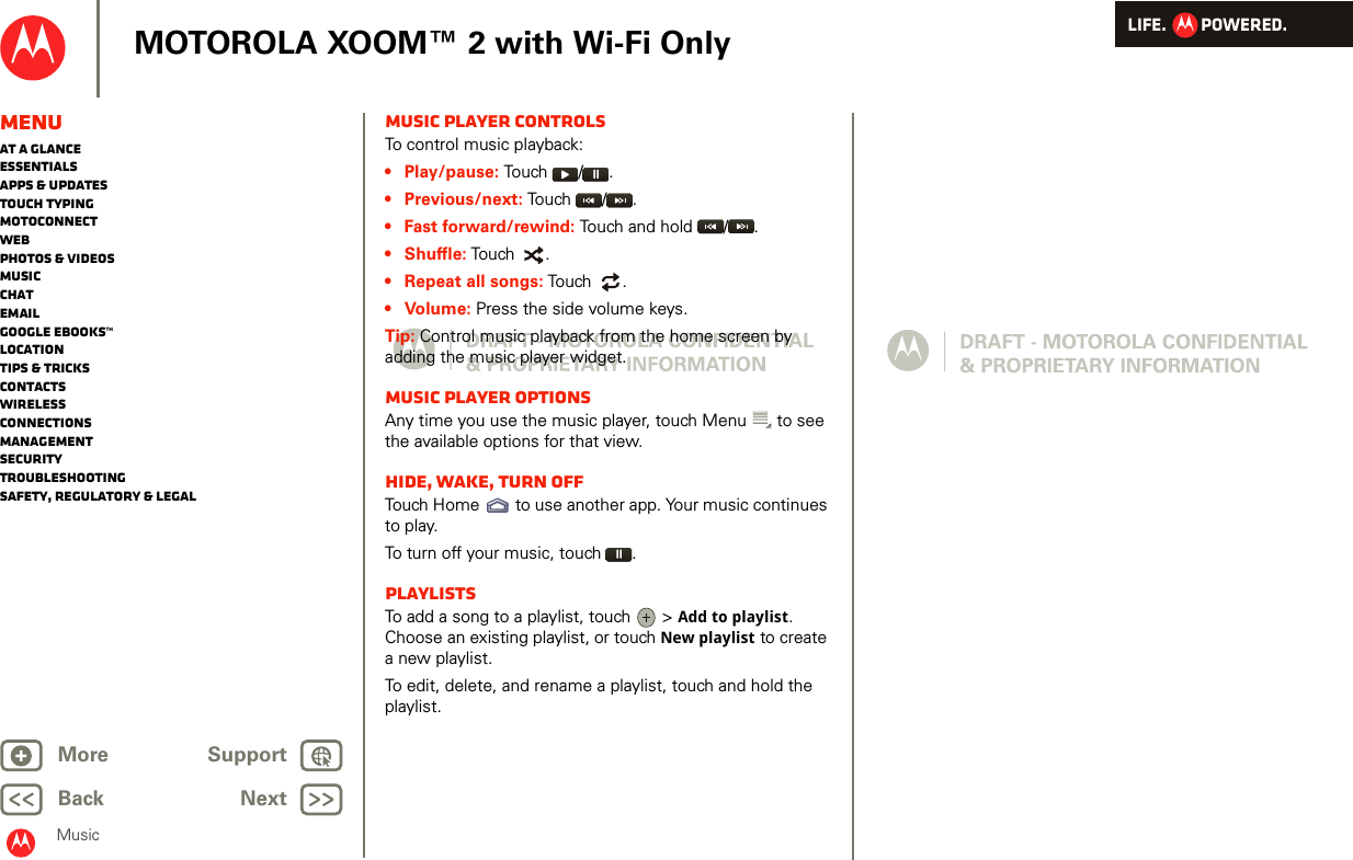 LIFE.         POWERED.Back NextMore Support+MOTOROLA XOOM™ 2 with Wi-Fi OnlyMusicMenuAt a glanceEssentialsApps &amp; updatesTouch typingmotoconnectWebPhotos &amp; videosMusicChatEmailGoogle eBooks™LocationTips &amp; tricksContactsWirelessConnectionsmanagementSecurityTroubleshootingSafety, Regulatory &amp; LegalMusic player controlsTo control music playback:• Play/pause: To u ch   / .• Previous/next: Touch  / .• Fast forward/rewind: Touch and hold  / .• Shuffle: Touch  .• Repeat all songs: Touch   .•Volume: Press the side volume keys.Tip: Control music playback from the home screen by adding the music player widget.Music player optionsAny time you use the music player, touch Menu  to see the available options for that view.Hide, wake, turn offTouch Home  to use another app. Your music continues to play.To turn off your music, touch .PlaylistsTo add a song to a playlist, touch   &gt; Add to playlist. Choose an existing playlist, or touch New playlist to create a new playlist.To edit, delete, and rename a playlist, touch and hold the playlist.