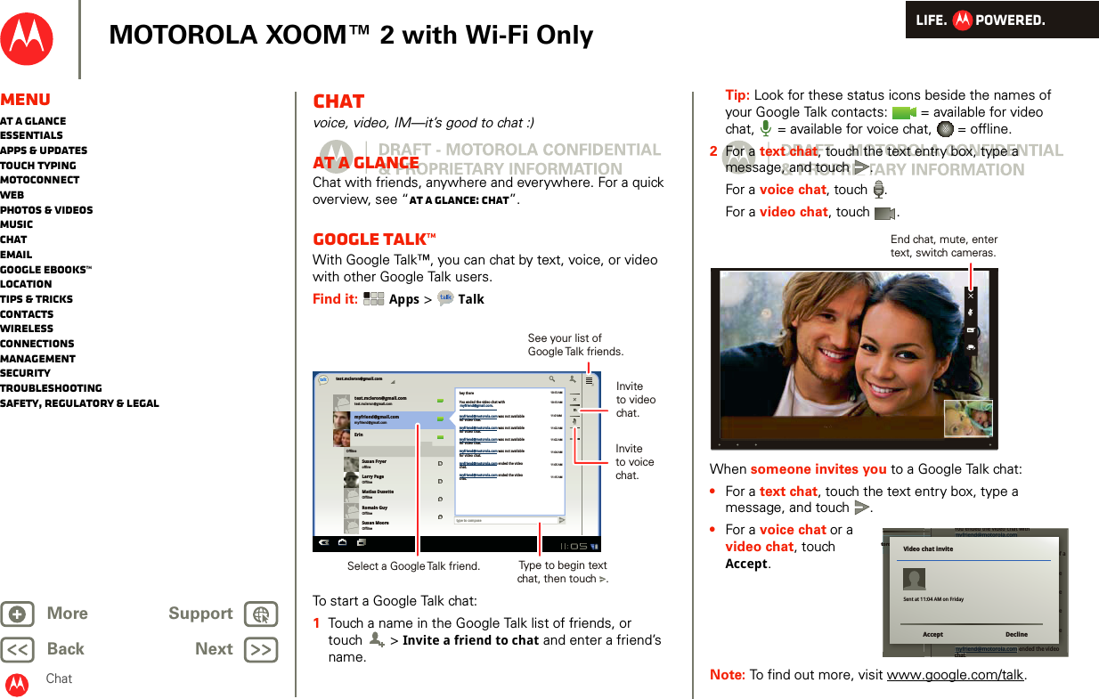 LIFE.         POWERED.Back NextMore Support+MOTOROLA XOOM™ 2 with Wi-Fi OnlyMenuAt a glanceEssentialsApps &amp; updatesTouch typingmotoconnectWebPhotos &amp; videosMusicChatEmailGoogle eBooks™LocationTips &amp; tricksContactsWirelessConnectionsmanagementSecurityTroubleshootingSafety, Regulatory &amp; LegalChatChatvoice, video, IM—it’s good to chat :)At a glanceChat with friends, anywhere and everywhere. For a quick overview, see “At a glance: Chat”.Google Talk™With Google Talk™, you can chat by text, voice, or video with other Google Talk users.Find it:  Apps &gt; TalkTo start a Google Talk chat:  1Touch a name in the Google Talk list of friends, or touch  &gt; Invite a friend to chat and enter a friend’s name.test.mcleron@gmail.comtest.mcleron@gmail.comtest.mcleron@gmail.comtalkmyfriend@gmail.commyfriend@gmail.comErinSusan FryeroffineLarry PageOfflineMatias DusetteOfflineRomain GuyOfflineSusan MooreOfflineOfflinetype to composehey there10:13 AM10:13 AM11:01AM11:02 AM11:02 AM11:04 AM11:05 AM11:15 AMYou ended the video chat withmyfriend@motorola.com was not availablefor video chat.myfriend@motorola.com was not availablefor video chat.myfriend@motorola.com was not availablefor video chat.myfriend@motorola.com was not availablefor video chat.myfriend@motorola.com ended the videochat.myfriend@motorola.com ended the videochat.myfriend@gmail.com.Invite to videochat.Select a Google Talk friend.See your list of Google Talk  friends.Type to begin textchat, then touch   .Invite to voicechat.Tip: Look for these status icons beside the names of your Google Talk contacts:   = available for video chat,  = available for voice chat,   = offline.2For a text chat, touch the text entry box, type a message, and touch .For a voice chat, touch .For a video chat, touch .When someone invites you to a Google Talk chat:•For a text chat, touch the text entry box, type a message, and touch .•For a voice chat or a video chat, touch Accept.Note: To find out more, visit www.google.com/talk.End chat, mute, entertext, switch cameras.torola.comYou ended the video chat withmyfriend@motorola.comSorry! The video chat withmyfriend@motorola.com failed because of anetwork problem. Please try again.myfriend@motorola.com was not availablefor video chat.myfriend@motorola.com was not availablefor video chat.myfriend@motorola.com was not availablefor video chat.myfriend@motorola.com was not availablefor video chat.myfriend@motorola.com ended the videochatYou ended the video chat withchattorola.comYou ended the video chat withmyfriend@motorola.comSorry! The video chat withmyfriend@motorola.com failed because of anetwork problem. Please try again.myfriend@motorola.com was not availablefor video chat.myfriend@motorola.com was not availablefor video chat.myfriend@motorola.com was not availablefor video chat.myfriend@motorola.com was not availablefor video chat.myfriend@motorola.com ended the videoVideo chat inviteAccept DeclineSent at 11:04 AM on Friday