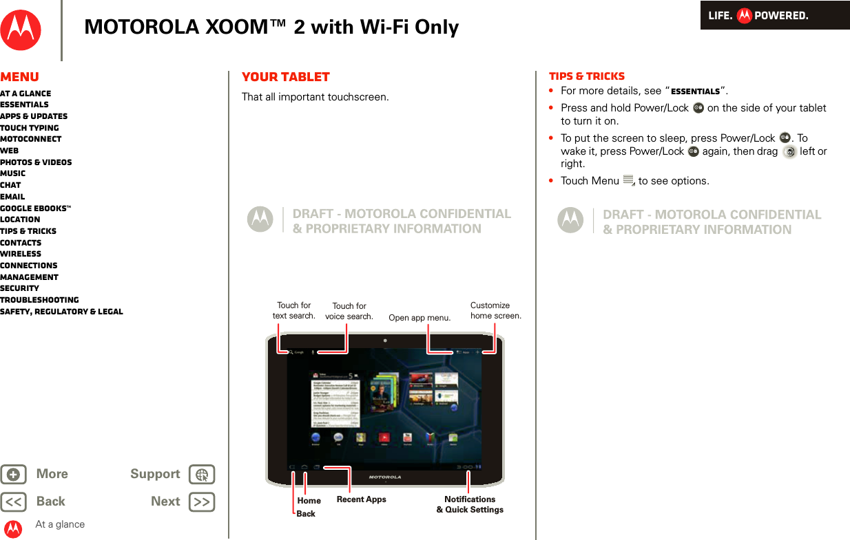 LIFE.         POWERED.Back NextMore Support+MOTOROLA XOOM™ 2 with Wi-Fi OnlyAt a glanceMenuAt a glanceEssentialsApps &amp; updatesTouch typingmotoconnectWebPhotos &amp; videosMusicChatEmailGoogle eBooks™LocationTips &amp; tricksContactsWirelessConnectionsmanagementSecurityTroubleshootingSafety, Regulatory &amp; LegalYour tabletAt a gl ance: Your ta bletThat all important touchscreen. Touch forvoice search.Touch fortext search.Open app menu.Notifications &amp; Quick SettingsHomeBackCustomizehome screen.Recent AppsTips &amp; tricks•For more details, see “Essentials”.•Press and hold Power/Lock  on the side of your tablet to turn it on.•To put the screen to sleep, press Power/Lock . To wake it, press Power/Lock  again, then drag  left or right.•Touch Menu  to see options.