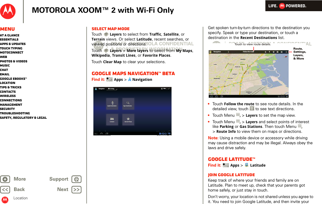 LIFE.         POWERED.Back NextMore Support+MOTOROLA XOOM™ 2 with Wi-Fi OnlyMenuAt a glanceEssentialsApps &amp; updatesTouch typingmotoconnectWebPhotos &amp; videosMusicChatEmailGoogle eBooks™LocationTips &amp; tricksContactsWirelessConnectionsmanagementSecurityTroubleshootingSafety, Regulatory &amp; LegalLocationSelect map modeTouch   Layers to select from Traffic, Satellite, or Terrain views. Or select Latitude, recent searches, or viewed positions or directions.Touch   Layers &gt; More layers to select from My Maps, Wikipedia, Transit Lines, or Favorite Places.Touch  Clear Map to clear your selections.Google Maps Navigation™ BETAFind it:  Apps &gt;  NavigationSpeak Destination Type DestinationContacts Starred PlacesNavigation DrivingMapGet spoken turn-by-turn directions to the destination you specify. Speak or type your destination, or touch a destination in the Recent Destinations list.•Touch Follow the route to see route details. In the detailed view, touch  to see text directions.•Touch Menu  &gt; Layers to set the map view. •Touch Menu  &gt; Layers and select points of interest like Parking or Gas Stations. Then touch Menu  &gt;Route Info to view them on maps or directions.Note: Using a mobile device or accessory while driving may cause distraction and may be illegal. Always obey the laws and drive safely.Google Latitude™Find it:  Apps &gt;  LatitudeJoin Google LatitudeKeep track of where your friends and family are on Latitude. Plan to meet up, check that your parents got home safely, or just stay in touch.Don’t worry, your location is not shared unless you agree to it. You need to join Google Latitude, and then invite your Los AltosLos AltosLos AltosMountain ViewMountain ViewMountain ViewFairmeadowFairmeadowFairmeadowPalo AltoPalo AltoBaylands ParkBaylands ParkPalo AltoBaylands ParkNavigationLos AltosLos AltosLos AltosMountain ViewMountain ViewMountain View Jackson ParkJackson ParkRex ManorRex ManorRex ManorMonta LomaMonta LomaMonta LomaFairmeadowFairmeadowFairmeadowSan Antonio RdSan Antonio RdSan Antonio RdCentral PkwyCentral PkwyCentral PkwyNew Camino PkwyNew Camino PkwyNew Camino PkwyBayshore PwyBayshore PwyBayshore PwyOld Middleeld WayOld Middleeld WayOld Middleeld WayChallenge RdChallenge RdChallenge RdShoreline atShoreline atMountainMountainView ParkView ParkShoreline atMountainView ParkPalo AltoPalo AltoBaylands ParkBaylands ParkPalo AltoBaylands ParkMoett FederalMoett FederalAireldAir eldFollow the routeJackson ParkMoett FederalAireldRoute, Settings,Layers, &amp; MoreTouch to view route details. 