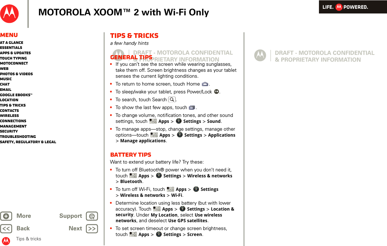 LIFE.         POWERED.Back NextMore Support+MOTOROLA XOOM™ 2 with Wi-Fi OnlyMenuAt a glanceEssentialsApps &amp; updatesTouch typingmotoconnectWebPhotos &amp; videosMusicChatEmailGoogle eBooks™LocationTips &amp; tricksContactsWirelessConnectionsmanagementSecurityTroubleshootingSafety, Regulatory &amp; LegalTips &amp; tricksTips &amp; tricksa few handy hintsGeneral tips•If you can’t see the screen while wearing sunglasses, take them off. Screen brightness changes as your tablet senses the current lighting conditions.•To return to home screen, touch Home .•To sleep/wake your tablet, press Power/Lock . •To search, touch Search .•To show the last few apps, touch .•To change volume, notification tones, and other sound settings, touch  Apps &gt; Settings &gt; Sound.•To manage apps—stop, change settings, manage other options—touch  Apps &gt; Settings &gt; Applications &gt;Manage applications.Battery tipsWant to extend your battery life? Try these:•To turn off Bluetooth® power when you don’t need it, touch  Apps &gt; Settings &gt; Wireless &amp; networks &gt;Bluetooth.•To turn off Wi-Fi, touch Apps &gt; Settings &gt;Wireless &amp; networks &gt; Wi-Fi.•Determine location using less battery (but with lower accuracy). Touch  Apps &gt; Settings &gt; Location &amp; security. Under My Location, select Use wireless networks, and deselect Use GPS satellites.•To set screen timeout or change screen brightness, touch Apps &gt; Settings &gt; Screen. 