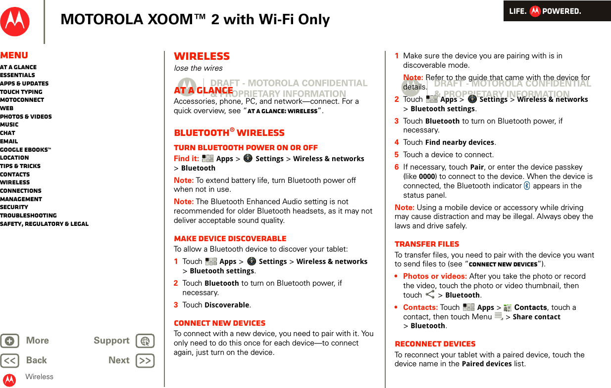 LIFE.         POWERED.Back NextMore Support+MOTOROLA XOOM™ 2 with Wi-Fi OnlyMenuAt a glanceEssentialsApps &amp; updatesTouch typingmotoconnectWebPhotos &amp; videosMusicChatEmailGoogle eBooks™LocationTips &amp; tricksContactsWirelessConnectionsmanagementSecurityTroubleshootingSafety, Regulatory &amp; LegalWirelessWirelesslose the wiresAt a glanceAccessories, phone, PC, and network—connect. For a quick overview, see “At a glance: Wireless”.Bluetooth® wirelessTurn Bluetooth power on or offFind it:  Apps &gt; Settings &gt; Wireless &amp; networks &gt;BluetoothNote: To extend battery life, turn Bluetooth power off when not in use.Note: The Bluetooth Enhanced Audio setting is not recommended for older Bluetooth headsets, as it may not deliver acceptable sound quality.Make device discoverableTo allow a Bluetooth device to discover your tablet:  1Touch   Apps &gt; Settings &gt; Wireless &amp; networks &gt;Bluetooth settings.2Touch  Bluetooth to turn on Bluetooth power, if necessary.3Touch  Discoverable.Connect new devicesTo connect with a new device, you need to pair with it. You only need to do this once for each device—to connect again, just turn on the device.  1Make sure the device you are pairing with is in discoverable mode.Note: Refer to the guide that came with the device for details.2Touch  Apps &gt; Settings &gt; Wireless &amp; networks &gt;Bluetooth settings.3Touch Bluetooth to turn on Bluetooth power, if necessary.4Touch Find nearby devices.5Touch a device to connect.6If necessary, touch Pair, or enter the device passkey (like 0000) to connect to the device. When the device is connected, the Bluetooth indicator   appears in the status panel.Note: Using a mobile device or accessory while driving may cause distraction and may be illegal. Always obey the laws and drive safely.transfer filesTo transfer files, you need to pair with the device you want to send files to (see “Connect new devices”). • Photos or videos: After you take the photo or record the video, touch the photo or video thumbnail, then touch  &gt; Bluetooth. •Contacts: Touch  Apps &gt;  Contacts, touch a contact, then touch Menu  &gt; Share contact &gt;Bluetooth.Reconnect devicesTo reconnect your tablet with a paired device, touch the device name in the Paired devices list.AndroidMobileTablet