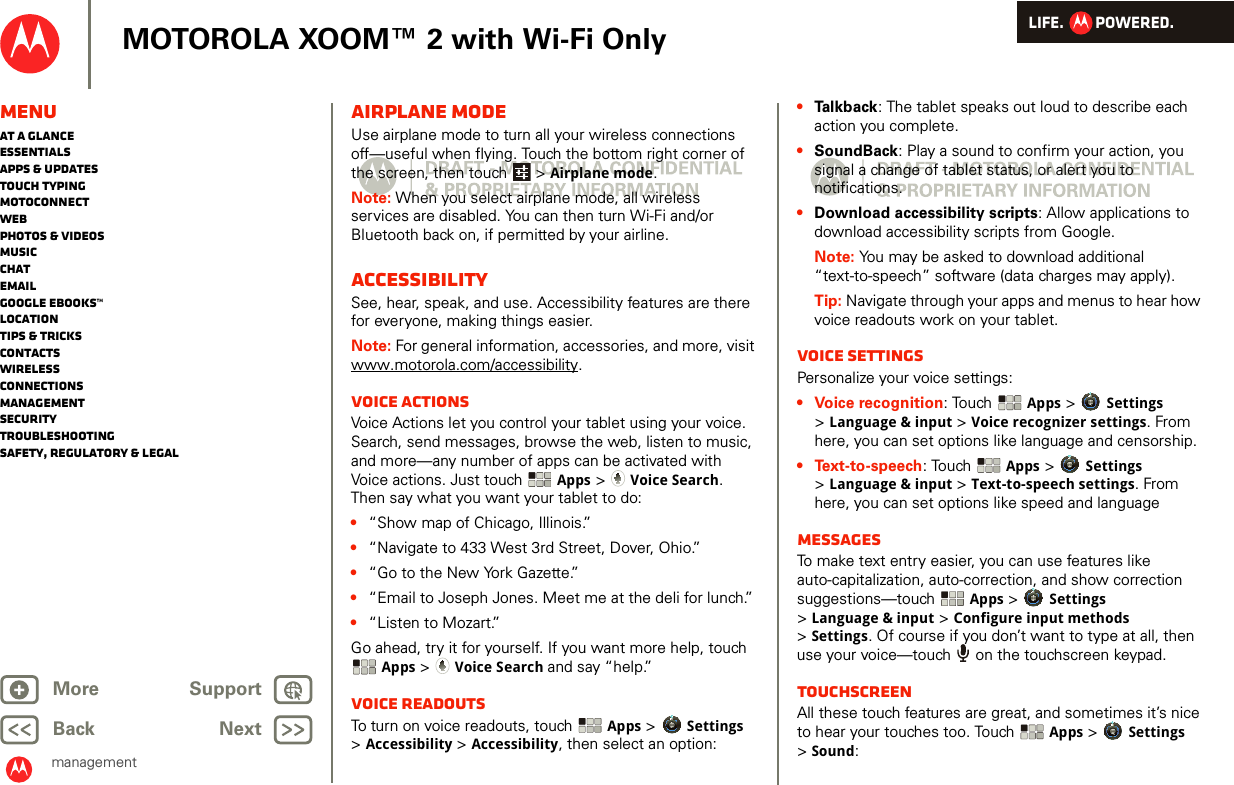 LIFE.         POWERED.Back NextMore Support+MOTOROLA XOOM™ 2 with Wi-Fi OnlyMenuAt a glanceEssentialsApps &amp; updatesTouch typingmotoconnectWebPhotos &amp; videosMusicChatEmailGoogle eBooks™LocationTips &amp; tricksContactsWirelessConnectionsmanagementSecurityTroubleshootingSafety, Regulatory &amp; LegalmanagementAirplane modeUse airplane mode to turn all your wireless connections off—useful when flying. Touch the bottom right corner of the screen, then touch  &gt; Airplane mode.Note: When you select airplane mode, all wireless services are disabled. You can then turn Wi-Fi and/or Bluetooth back on, if permitted by your airline.AccessibilitySee, hear, speak, and use. Accessibility features are there for everyone, making things easier.Note: For general information, accessories, and more, visit www.motorola.com/accessibility.Voice actionsVoice Actions let you control your tablet using your voice. Search, send messages, browse the web, listen to music, and more—any number of apps can be activated with Voice actions. Just touch  Apps &gt; Voice Search. Then say what you want your tablet to do:•“Show map of Chicago, Illinois.”•“Navigate to 433 West 3rd Street, Dover, Ohio.”•“Go to the New York Gazette.”•“Email to Joseph Jones. Meet me at the deli for lunch.”•“Listen to Mozart.”Go ahead, try it for yourself. If you want more help, touch Apps &gt; Voice Search and say “help.” Voice readoutsTo turn on voice readouts, touch  Apps &gt; Settings &gt;Accessibility &gt; Accessibility, then select an option:•Talkback: The tablet speaks out loud to describe each action you complete.•SoundBack: Play a sound to confirm your action, you signal a change of tablet status, or alert you to notifications.•Download accessibility scripts: Allow applications to download accessibility scripts from Google.Note: You may be asked to download additional “text-to-speech” software (data charges may apply).Tip: Navigate through your apps and menus to hear how voice readouts work on your tablet.Voice settingsPersonalize your voice settings:• Voice recognition: Touch  Apps &gt; Settings &gt;Language &amp; input &gt; Voice recognizer settings. From here, you can set options like language and censorship.• Text-to-speech: Touch  Apps &gt; Settings &gt;Language &amp; input &gt; Text-to-speech settings. From here, you can set options like speed and languageMessagesTo make text entry easier, you can use features like auto-capitalization, auto-correction, and show correction suggestions—touch  Apps &gt; Settings &gt;Language &amp; input &gt; Configure input methods &gt;Settings. Of course if you don’t want to type at all, then use your voice—touch   on the touchscreen keypad.TouchscreenAll these touch features are great, and sometimes it’s nice to hear your touches too. Touch  Apps &gt; Settings &gt;Sound: