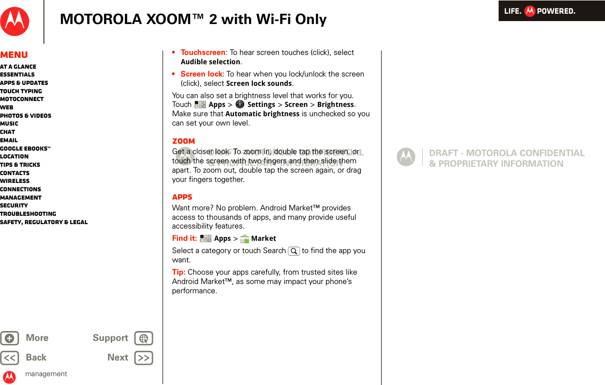 LIFE.         POWERED.Back NextMore Support+MOTOROLA XOOM™ 2 with Wi-Fi OnlymanagementMenuAt a glanceEssentialsApps &amp; updatesTouch typingmotoconnectWebPhotos &amp; videosMusicChatEmailGoogle eBooks™LocationTips &amp; tricksContactsWirelessConnectionsmanagementSecurityTroubleshootingSafety, Regulatory &amp; Legal• Touchscreen: To hear screen touches (click), select Audible selection.•Screen lock: To hear when you lock/unlock the screen (click), select Screen lock sounds.You can also set a brightness level that works for you. Touch   Apps &gt; Settings &gt; Screen &gt; Brightness. Make sure that Automatic brightness is unchecked so you can set your own level.ZoomGet a closer look. To zoom in, double tap the screen, or touch the screen with two fingers and then slide them apart. To zoom out, double tap the screen again, or drag your fingers together.AppsWant more? No problem. Android Market™ provides access to thousands of apps, and many provide useful accessibility features.Find it:  Apps &gt;  MarketSelect a category or touch Search   to find the app you want.Tip: Choose your apps carefully, from trusted sites like Android Market™, as some may impact your phone’s performance.