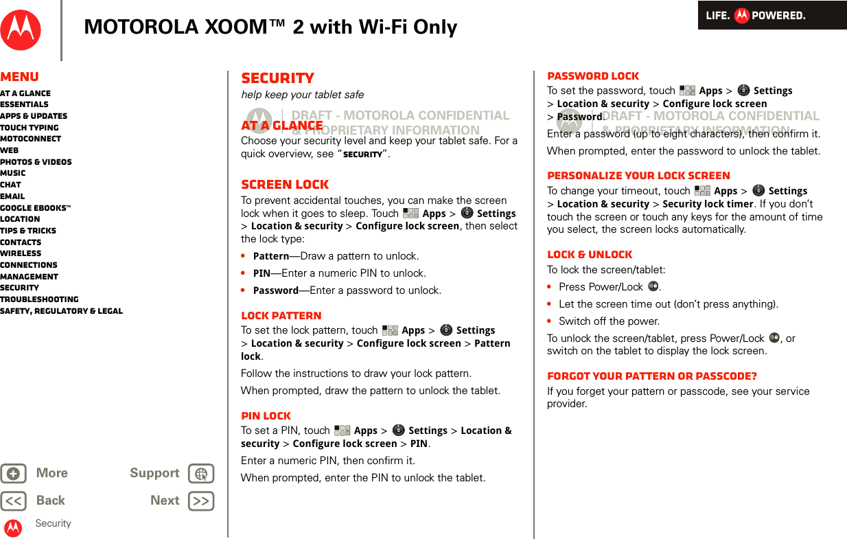 LIFE.         POWERED.Back NextMore Support+MOTOROLA XOOM™ 2 with Wi-Fi OnlyMenuAt a glanceEssentialsApps &amp; updatesTouch typingmotoconnectWebPhotos &amp; videosMusicChatEmailGoogle eBooks™LocationTips &amp; tricksContactsWirelessConnectionsmanagementSecurityTroubleshootingSafety, Regulatory &amp; LegalSecuritySecurityhelp keep your tablet safeAt a glanceChoose your security level and keep your tablet safe. For a quick overview, see “Security”.Screen lockTo prevent accidental touches, you can make the screen lock when it goes to sleep. Touch Apps &gt; Settings &gt;Location &amp; security &gt; Configure lock screen, then select the lock type:•Pattern—Draw a pattern to unlock.•PIN—Enter a numeric PIN to unlock.•Password—Enter a password to unlock.Lock patternTo set the lock pattern, touch  Apps &gt; Settings &gt;Location &amp; security &gt; Configure lock screen &gt; Pattern lock.Follow the instructions to draw your lock pattern. When prompted, draw the pattern to unlock the tablet.PIN lockTo set a PIN, touch  Apps &gt; Settings &gt; Location &amp; security &gt; Configure lock screen &gt; PIN.Enter a numeric PIN, then confirm it.When prompted, enter the PIN to unlock the tablet.Password lockTo set the password, touch  Apps &gt; Settings &gt;Location &amp; security &gt; Configure lock screen &gt;Password.Enter a password (up to eight characters), then confirm it.When prompted, enter the password to unlock the tablet.Personalize your lock screenTo change your timeout, touch  Apps &gt; Settings &gt;Location &amp; security &gt; Security lock timer. If you don’t touch the screen or touch any keys for the amount of time you select, the screen locks automatically. Lock &amp; unlockTo lock the screen/tablet:•Press Power/Lock .•Let the screen time out (don’t press anything).•Switch off the power.To unlock the screen/tablet, press Power/Lock , or switch on the tablet to display the lock screen.Forgot your pattern or passcode?If you forget your pattern or passcode, see your service provider.