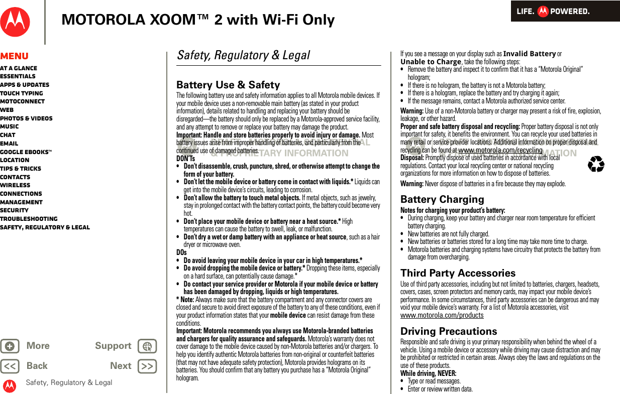 LIFE.         POWERED.Back NextMore Support+MOTOROLA XOOM™ 2 with Wi-Fi OnlySafety, Regulatory &amp; LegalMenuAt a glanceEssentialsApps &amp; updatesTouch typingmotoconnectWebPhotos &amp; videosMusicChatEmailGoogle eBooks™LocationTips &amp; tricksContactsWirelessConnectionsmanagementSecurityTroubleshootingSafety, Regulatory &amp; LegalSafety, Regulatory &amp; LegalBattery Use &amp; SafetyBattery Use &amp; Safe tyThe following battery use and safety information applies to all Motorola mobile devices. If your mobile device uses a non-removable main battery (as stated in your product information), details related to handling and replacing your battery should be disregarded—the battery should only be replaced by a Motorola-approved service facility, and any attempt to remove or replace your battery may damage the product.Important: Handle and store batteries properly to avoid injury or damage. Most battery issues arise from improper handling of batteries, and particularly from the continued use of damaged batteries.DON’Ts• Don’t disassemble, crush, puncture, shred, or otherwise attempt to change the form of your battery.• Don’t let the mobile device or battery come in contact with liquids.* Liquids can get into the mobile device’s circuits, leading to corrosion.• Don’t allow the battery to touch metal objects. If metal objects, such as jewelry, stay in prolonged contact with the battery contact points, the battery could become very hot.• Don’t place your mobile device or battery near a heat source.* High temperatures can cause the battery to swell, leak, or malfunction.• Don’t dry a wet or damp battery with an appliance or heat source, such as a hair dryer or microwave oven.DOs• Do avoid leaving your mobile device in your car in high temperatures.*• Do avoid dropping the mobile device or battery.* Dropping these items, especially on a hard surface, can potentially cause damage.*• Do contact your service provider or Motorola if your mobile device or battery has been damaged by dropping, liquids or high temperatures.* Note: Always make sure that the battery compartment and any connector covers are closed and secure to avoid direct exposure of the battery to any of these conditions, even if your product information states that your mobile device can resist damage from these conditions.Important: Motorola recommends you always use Motorola-branded batteries and chargers for quality assurance and safeguards. Motorola’s warranty does not cover damage to the mobile device caused by non-Motorola batteries and/or chargers. To help you identify authentic Motorola batteries from non-original or counterfeit batteries (that may not have adequate safety protection), Motorola provides holograms on its batteries. You should confirm that any battery you purchase has a “Motorola Original” hologram.If you see a message on your display such as Invalid Battery or Unable to Charge, take the following steps:•Remove the battery and inspect it to confirm that it has a “Motorola Original” hologram;•If there is no hologram, the battery is not a Motorola battery;•If there is a hologram, replace the battery and try charging it again;•If the message remains, contact a Motorola authorized service center.Warning: Use of a non-Motorola battery or charger may present a risk of fire, explosion, leakage, or other hazard.Proper and safe battery disposal and recycling: Proper battery disposal is not only important for safety, it benefits the environment. You can recycle your used batteries in many retail or service provider locations. Additional information on proper disposal and recycling can be found at www.motorola.com/recyclingDisposal: Promptly dispose of used batteries in accordance with local regulations. Contact your local recycling center or national recycling organizations for more information on how to dispose of batteries.Warning: Never dispose of batteries in a fire because they may explode.Battery ChargingBatter y ChargingNotes for charging your product’s battery:•During charging, keep your battery and charger near room temperature for efficient battery charging.•New batteries are not fully charged.•New batteries or batteries stored for a long time may take more time to charge.•Motorola batteries and charging systems have circuitry that protects the battery from damage from overcharging.Third Party AccessoriesUse of third party accessories, including but not limited to batteries, chargers, headsets, covers, cases, screen protectors and memory cards, may impact your mobile device’s performance. In some circumstances, third party accessories can be dangerous and may void your mobile device’s warranty. For a list of Motorola accessories, visit www.motorola.com/productsDriving PrecautionsResponsible and safe driving is your primary responsibility when behind the wheel of a vehicle. Using a mobile device or accessory while driving may cause distraction and may be prohibited or restricted in certain areas. Always obey the laws and regulations on the use of these products.While driving, NEVER:•Type or read messages.•Enter or review written data.032375o