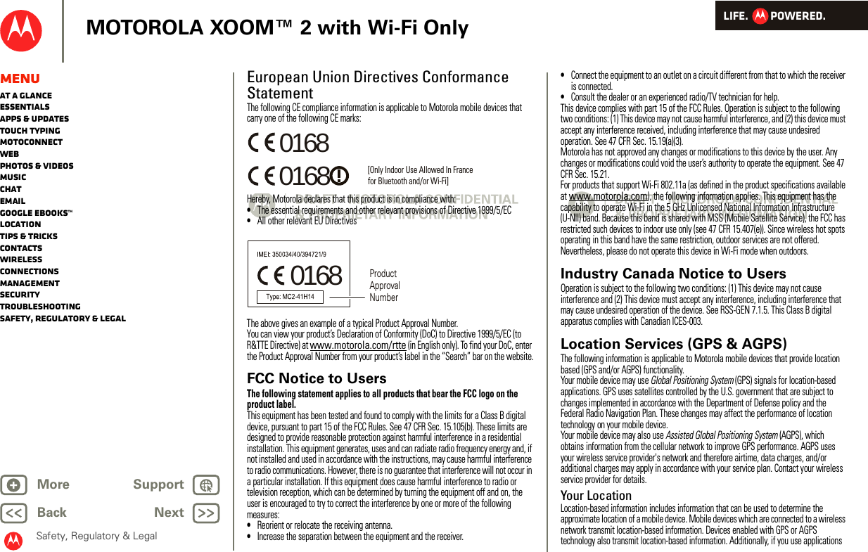 LIFE.         POWERED.Back NextMore Support+MOTOROLA XOOM™ 2 with Wi-Fi OnlySafety, Regulatory &amp; LegalMenuAt a glanceEssentialsApps &amp; updatesTouch typingmotoconnectWebPhotos &amp; videosMusicChatEmailGoogle eBooks™LocationTips &amp; tricksContactsWirelessConnectionsmanagementSecurityTroubleshootingSafety, Regulatory &amp; LegalEuropean Union Directives Conformance StatementEU Conf ormanceThe following CE compliance information is applicable to Motorola mobile devices that carry one of the following CE marks:Hereby, Motorola declares that this product is in compliance with:•The essential requirements and other relevant provisions of Directive 1999/5/EC•All other relevant EU DirectivesThe above gives an example of a typical Product Approval Number.You can view your product’s Declaration of Conformity (DoC) to Directive 1999/5/EC (to R&amp;TTE Directive) at www.motorola.com/rtte (in English only). To find your DoC, enter the Product Approval Number from your product’s label in the “Search” bar on the website.FCC Notice to UsersFCC NoticeThe following statement applies to all products that bear the FCC logo on the product label.This equipment has been tested and found to comply with the limits for a Class B digital device, pursuant to part 15 of the FCC Rules. See 47 CFR Sec. 15.105(b). These limits are designed to provide reasonable protection against harmful interference in a residential installation. This equipment generates, uses and can radiate radio frequency energy and, if not installed and used in accordance with the instructions, may cause harmful interference to radio communications. However, there is no guarantee that interference will not occur in a particular installation. If this equipment does cause harmful interference to radio or television reception, which can be determined by turning the equipment off and on, the user is encouraged to try to correct the interference by one or more of the following measures:•Reorient or relocate the receiving antenna.•Increase the separation between the equipment and the receiver.0168 [Only Indoor Use Allowed In Francefor Bluetooth and/or Wi-Fi]01680168 Product Approval Number•Connect the equipment to an outlet on a circuit different from that to which the receiver is connected.•Consult the dealer or an experienced radio/TV technician for help.This device complies with part 15 of the FCC Rules. Operation is subject to the following two conditions: (1) This device may not cause harmful interference, and (2) this device must accept any interference received, including interference that may cause undesired operation. See 47 CFR Sec. 15.19(a)(3).Motorola has not approved any changes or modifications to this device by the user. Any changes or modifications could void the user’s authority to operate the equipment. See 47 CFR Sec. 15.21.For products that support Wi-Fi 802.11a (as defined in the product specifications available at www.motorola.com), the following information applies. This equipment has the capability to operate Wi-Fi in the 5 GHz Unlicensed National Information Infrastructure (U-NII) band. Because this band is shared with MSS (Mobile Satellite Service), the FCC has restricted such devices to indoor use only (see 47 CFR 15.407(e)). Since wireless hot spots operating in this band have the same restriction, outdoor services are not offered. Nevertheless, please do not operate this device in Wi-Fi mode when outdoors.Industry Canada Notice to UsersIndust ry Cana da NoticeOperation is subject to the following two conditions: (1) This device may not cause interference and (2) This device must accept any interference, including interference that may cause undesired operation of the device. See RSS-GEN 7.1.5. This Class B digital apparatus complies with Canadian ICES-003.Location Services (GPS &amp; AGPS)GPS &amp; AGPSThe following information is applicable to Motorola mobile devices that provide location based (GPS and/or AGPS) functionality.Your mobile device may use Global Positioning System (GPS) signals for location-based applications. GPS uses satellites controlled by the U.S. government that are subject to changes implemented in accordance with the Department of Defense policy and the Federal Radio Navigation Plan. These changes may affect the performance of location technology on your mobile device.Your mobile device may also use Assisted Global Positioning System (AGPS), which obtains information from the cellular network to improve GPS performance. AGPS uses your wireless service provider&apos;s network and therefore airtime, data charges, and/or additional charges may apply in accordance with your service plan. Contact your wireless service provider for details.Your LocationLocation-based information includes information that can be used to determine the approximate location of a mobile device. Mobile devices which are connected to a wireless network transmit location-based information. Devices enabled with GPS or AGPS technology also transmit location-based information. Additionally, if you use applications 