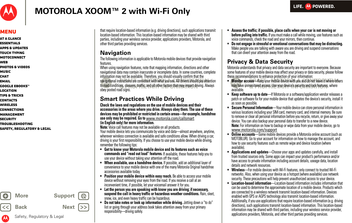 LIFE.         POWERED.Back NextMore Support+MOTOROLA XOOM™ 2 with Wi-Fi OnlySafety, Regulatory &amp; LegalMenuAt a glanceEssentialsApps &amp; updatesTouch typingmotoconnectWebPhotos &amp; videosMusicChatEmailGoogle eBooks™LocationTips &amp; tricksContactsWirelessConnectionsmanagementSecurityTroubleshootingSafety, Regulatory &amp; Legalthat require location-based information (e.g. driving directions), such applications transmit location-based information. This location-based information may be shared with third parties, including your wireless service provider, applications providers, Motorola, and other third parties providing services.NavigationNaviga tionThe following information is applicable to Motorola mobile devices that provide navigation features.When using navigation features, note that mapping information, directions and other navigational data may contain inaccurate or incomplete data. In some countries, complete information may not be available. Therefore, you should visually confirm that the navigational instructions are consistent with what you see. All drivers should pay attention to road conditions, closures, traffic, and all other factors that may impact driving. Always obey posted road signs.Smart Practices While DrivingDriving SafetyCheck the laws and regulations on the use of mobile devices and their accessories in the areas where you drive. Always obey them. The use of these devices may be prohibited or restricted in certain areas—for example, handsfree use only may be required. Go to www.motorola.com/callsmart (in English only) for more information.Note: Voice call features may not be available on all products.Your mobile device lets you communicate by voice and data—almost anywhere, anytime, wherever wireless connection is available and safe conditions allow. When driving a car, driving is your first responsibility. If you choose to use your mobile device while driving, remember the following tips:• Get to know your Motorola mobile device and its features such as voice commands and “read out loud” features. If available, these features help you to use your device without taking your attention off the road.• When available, use a handsfree device. If possible, add an additional layer of convenience to your mobile device with one of the many Motorola Original handsfree accessories available today.• Position your mobile device within easy reach. Be able to access your mobile device without removing your eyes from the road. If you receive a call at an inconvenient time, if possible, let your voicemail answer it for you.• Let the person you are speaking with know you are driving; if necessary, suspend the call in heavy traffic or hazardous weather conditions. Rain, sleet, snow, ice, and even heavy traffic can be hazardous.• Do not take notes or look up information while driving. Jotting down a “to do” list or going through your address book takes attention away from your primary responsibility—driving safely.• Assess the traffic; if possible, place calls when your car is not moving or before pulling into traffic. If you must make a call while moving, use features such as voice commands, check the road and your mirrors, then continue.• Do not engage in stressful or emotional conversations that may be distracting. Make people you are talking with aware you are driving and suspend conversations that can divert your attention away from the road.Privacy &amp; Data SecurityPriva cy &amp; Data Secu rityMotorola understands that privacy and data security are important to everyone. Because some features of your mobile device may affect your privacy or data security, please follow these recommendations to enhance protection of your information:• Monitor access—Keep your mobile device with you and do not leave it where others may have unmonitored access. Use your device’s security and lock features, where available.• Keep software up to date—If Motorola or a software/application vendor releases a patch or software fix for your mobile device that updates the device’s security, install it as soon as possible.• Secure Personal Information—Your mobile device can store personal information in various locations including your SIM card, memory card, and internal memory. Be sure to remove or clear all personal information before you recycle, return, or give away your device. You can also backup your personal data to transfer to a new device.Note: For information on how to backup or wipe data from your mobile device, go to www.motorola.com/support• Online accounts—Some mobile devices provide a Motorola online account (such as MOTOBLUR). Go to your account for information on how to manage the account, and how to use security features such as remote wipe and device location (where available).• Applications and updates—Choose your apps and updates carefully, and install from trusted sources only. Some apps can impact your product’s performance and/or have access to private information including account details, useage data, location details and network resources.•Wireless—For mobile devices with Wi-Fi features, only connect to trusted Wi-Fi networks. Also, when using your device as a hotspot (where available) use network security. These precautions will help prevent unauthorized access to your device.• Location-based information—Location-based information includes information that can be used to determine the approximate location of a mobile device. Products which are connected to a wireless network transmit location-based information. Devices enabled with GPS or AGPS technology also transmit location-based information. Additionally, if you use applications that require location-based information (e.g. driving directions), such applications transmit location-based information. This location-based information may be shared with third parties, including your wireless service provider, applications providers, Motorola, and other third parties providing services.