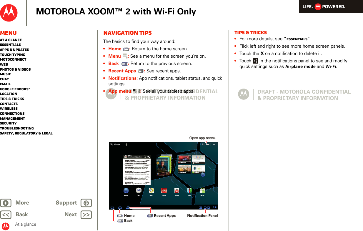 LIFE.         POWERED.Back NextMore Support+MOTOROLA XOOM™ 2 with Wi-Fi OnlyAt a glanceMenuAt a glanceEssentialsApps &amp; updatesTouch typingmotoconnectWebPhotos &amp; videosMusicChatEmailGoogle eBooks™LocationTips &amp; tricksContactsWirelessConnectionsmanagementSecurityTroubleshootingSafety, Regulatory &amp; LegalNavigation tipsAt a gl ance: Navi gation t ipsThe basics to find your way around:• Home : Return to the home screen.• Menu : See a menu for the screen you’re on.• Back : Return to the previous screen.• Recent Apps : See recent apps. • Notifications: App notifications, tablet status, and quick settings.• App menu : See all your tablet’s apps.AppsAppsInboxfuninthesun30@gmail.com5Google CalendaarReminder: Executive Review Call @ Jul 223:00pm-4:00pm (David’s Calendar@moto2:55pm2:52pm2:50pmBrian WhitmanBudget Updates -- Hi Everyone, I’ve updatedall of the budget information for today’s callMe, Paul, Kim  3content updates for marketing materials --Sounds like a plan. Let’s move forward for nowMe, Jen-Paul  2IT Question -- If you have the time today, it2:47pm2:45pmJulie KukrejaSite you should check out -- Thought thatthis was relevant to your current project. Also,talkBrowser Talk Maps Videos YouTube Books MarketFandangoMotorola Googlemail maps news local moviesGoogle SearchGoogle Search | Advertising | Privacy | Business   Google searchI feel luckyAndroidNotification Panel Open app menu.Recent AppsHomeBackTips &amp; tricks•For more details, see “Essentials”.•Flick left and right to see more home screen panels.•Touch the X on a notification to delete it.•Touch  in the notifications panel to see and modify quick settings such as Airplane mode and Wi-Fi.