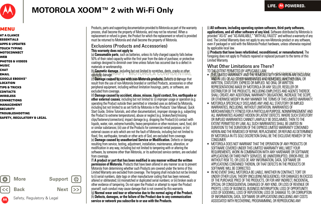 LIFE.         POWERED.Back NextMore Support+MOTOROLA XOOM™ 2 with Wi-Fi OnlySafety, Regulatory &amp; LegalMenuAt a glanceEssentialsApps &amp; updatesTouch typingmotoconnectWebPhotos &amp; videosMusicChatEmailGoogle eBooks™LocationTips &amp; tricksContactsWirelessConnectionsmanagementSecurityTroubleshootingSafety, Regulatory &amp; LegalProducts, parts and supporting documentation provided to Motorola as part of the warranty process, shall become the property of Motorola, and may not be returned. When a replacement or refund is given, the Product for which the replacement or refund is provided must be returned to Motorola and shall become the property of Motorola.Exclusions (Products and Accessories)This warranty does not apply to:(a) Consumable parts, such as batteries, unless its fully charged capacity falls below 50% of their rated capacity within the first year from the date of purchase; or protective coatings designed to diminish over time unless failure has occurred due to a defect in materials or workmanship.(b) Cosmetic damage, including but not limited to scratches, dents, cracks or other cosmetic damage.(c) Damage caused by use with non-Motorola products. Defects or damage that result from the use of non-Motorola branded or certified Products, accessories or other peripheral equipment, including without limitation housings, parts, or software, are excluded from coverage.(d) Damage caused by accident, abuse, misuse, liquid contact, fire, earthquake or other external causes; including but not limited to: (i) improper usage or operation (e.g. operating the Product outside their permitted or intended uses as defined by Motorola, including but not limited to as set forth by Motorola in the Products&apos; User Manual, Quick Start Guide, Online Tutorials, and other documentation), improper storage (e.g. subjecting the Product to extreme temperatures), abuse or neglect (e.g. broken/bent/missing clips/fasteners/connectors); impact damage (e.g. dropping the Product) (ii) contact with liquids, water, rain, extreme humidity, heavy perspiration or other moisture; sand, food, dirt or similar substances; (iii) use of the Products for commercial rental purposes; or (iv) external causes or acts which are not the fault of Motorola, including but not limited to flood, fire, earthquake, tornado or other acts of God, are excluded from coverage.(e) Damage caused by unauthorized Service or Modification. Defects or damage resulting from service, testing, adjustment, installation, maintenance, alteration, or modification in any way, including but not limited to tampering with or altering the software, by someone other than Motorola, or its authorized service centers, are excluded from coverage.(f) A product or part that has been modified in any manner without the written permission of Motorola. Products that have been altered in any manner so as to prevent Motorola from determining whether such Products are covered under the terms of this Limited Warranty are excluded from coverage. The forgoing shall include but not be limited to (i) serial numbers, date tags or other manufacturer coding that has been removed, altered or obliterated; (ii) mismatched or duplicated serial numbers; or (iii) broken seals or other evidence of tampering. Do not open the Product or attempt to repair the Product yourself; such conduct may cause damage that is not covered by this warranty.(g) Normal wear and tear or otherwise due to the normal aging of the Product.(h) Defects, damages, or the failure of the Product due to any communication service or network you subscribe to or use with the Products.(i) All software, including operating system software, third-party software, applications, and all other software of any kind. Software distributed by Motorola is provided “AS-IS” and “AS AVAILABLE,” “WITH ALL FAULTS” and without a warranty of any kind. The Limited Warranty does not apply to any non-Motorola product or any software, even if packaged or sold with the Motorola Product hardware, unless otherwise required by applicable local law.(j) Products that have been refurbished, reconditioned, or remanufactured. The foregoing does not apply to Products repaired or replaced pursuant to the terms of this Limited Warranty.What Other Limitations are There?TO THE EXTENT PERMITTED BY APPLICABLE LAW:•THIS LIMITED WARRANTY AND THE REMEDIES SET FORTH HEREIN ARE EXCLUSIVE AND IN LIEU OF ALL OTHER WARRANTIES AND REMEDIES, WHETHER ORAL OR WRITTEN, STATUTORY, EXPRESS OR IMPLIED. NO ORAL OR WRITTEN REPRESENTATIONS MADE BY MOTOROLA OR ANY SELLER, RESELLER OR DISTRIBUTOR OF THE PRODUCTS, INCLUDING EMPLOYEES AND AGENTS THEREOF, SHALL CREATE ANY ADDITIONAL WARRANTY OBLIGATIONS, INCREASE THE SCOPE, OR OTHERWISE MODIFY IN ANY MANNER THE TERMS OF THIS LIMITED WARRANTY.•MOTOROLA SPECIFICALLY DISCLAIMS ANY AND ALL STATUTORY OR IMPLIED WARRANTIES, INCLUDING, WITHOUT LIMITATION, WARRANTIES OF MERCHANTABILITY, FITNESS FOR A PARTICULAR PURPOSE, NONINFRINGEMENT AND ALL WARRANTIES AGAINST HIDDEN OR LATENT DEFECTS. WHERE SUCH STATUTORY OR IMPLIED WARRANTIES CANNOT LAWFULLY BE DISCLAIMED, THEN TO THE EXTENT PERMITTED BY LAW, ALL SUCH WARRANTIES SHALL BE LIMITED IN DURATION TO THE DURATION OF THE EXPRESS LIMITED WARRANTY CONTAINED HEREIN AND THE REMEDIES OF REPAIR, REPLACEMENT, OR REFUND AS DETERMINED BY MOTOROLA IN ITS SOLE DISCRETION SHALL BE THE EXCLUSIVE REMEDY OF THE CONSUMER.•MOTOROLA DOES NOT WARRANT THAT THE OPERATION OF ANY PRODUCTS OR SOFTWARE COVERED UNDER THIS LIMITED WARRANTY WILL MEET YOUR REQUIREMENTS, WORK IN COMBINATION WITH ANY HARDWARE OR SOFTWARE APPLICATIONS OR THIRD PARTY SERVICES, BE UNINTERRUPTED, ERROR-FREE, OR WITHOUT RISK TO, OR LOSS OF, ANY INFORMATION, DATA, SOFTWARE OR APPLICATIONS CONTAINED THEREIN, OR THAT DEFECTS IN THE PRODUCTS OR SOFTWARE WILL BE CORRECTED.•IN NO EVENT SHALL MOTOROLA BE LIABLE, WHETHER IN CONTRACT, TORT OR UNDER OTHER LEGAL THEORY (INCLUDING NEGLIGENCE), FOR DAMAGES IN EXCESS OF THE PURCHASE PRICE OF THE PRODUCTS, OR FOR ANY INDIRECT, INCIDENTAL, SPECIAL OR CONSEQUENTIAL DAMAGES OF ANY KIND, OR LOSS OF REVENUE OR PROFITS; LOSS OF BUSINESS; BUSINESS INTERRUPTION; LOSS OF OPPORTUNITY; LOSS OF GOODWILL; LOSS OF REPUTATION; LOSS OF, DAMAGE TO, OR CORRUPTION OF INFORMATION, DATA, SOFTWARE OR APPLICATIONS (INCLUDING ANY COSTS ASSOCIATED WITH RECOVERING, PROGRAMMING, OR REPRODUCING ANY 